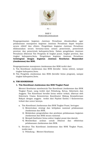 - 41 -

                               BAB V
                          PENGORGANISASIAN

Pengorganisasian kegiatan Jaminan Persalinan dimaksudkan agar
pelaksanaan manajemen kegiatan Jaminan Persalinan dapat berjalan
secara efektif dan efisien. Pengelolaan kegiatan Jaminan Persalinan
dilaksanakan secara bersama-sama antara pemerintah, pemerintah
provinsi, dan pemerintah kabupaten/kota. Dalam pengelolaan Jaminan
Persalinan dibentuk Tim Pengelola di tingkat pusat, tingkat provinsi, dan
tingkat kabupaten/kota. Pengelolaan kegiatan Jaminan Persalinan
terintegrasi dengan kegiatan Jaminan Kesehatan Masyarakat
(Jamkesmas) dan BOK.

Pengorganisasian manajemen Jamkesmas dan BOK terdiri dari:
A. Tim Koordinasi Jamkesmas dan BOK (bersifat lintas sektor), sampai
   tingkat kabupaten/kota.
B. Tim Pengelola Jamkesmas dan BOK (bersifat lintas program), sampai
   tingkat kabupaten/kota.

A. TIM KOORDINASI
  1. Tim Koordinasi Jamkesmas dan BOK Tingkat Pusat
     Menteri Kesehatan membentuk Tim Koordinasi Jamkesmas dan BOK
     Tingkat Pusat, yang terdiri dari Pelindung, Ketua, Sekretaris dan
     Anggota. Tim Koordinasi bersifat lintas sektor terkait, diketuai oleh
     Sekretaris Utama Kementerian Koordinator Bidang Kesejahteraan
     Rakyat dengan anggota terdiri dari Pejabat Eselon I Kementerian
     terkait dan unsur lainnya.

     a. Tim Koordinasi Jamkesmas dan BOK Tingkat Pusat, bertugas:
        1) Menentukan strategi dan kebijakan nasional pelaksanaan
           Jamkesmas dan BOK.
        2) Melakukan pengendalian dan penilaian pelaksanaan kegiatan
           Jamkesmas dan BOK secara nasional.
        3) Menjadi fasilitator lintas sektor tingkat pusat dan daerah.
        4) Memberikan      arahan      untuk     efisiensi dan   efektivitas
           pelaksanaan Jamkesmas dan BOK.
     b. Struktur Tim Koordinasi Jamkesmas dan BOK Tingkat Pusat,
        terdiri dari:
        1) Pelindung : Menteri Kesehatan
 