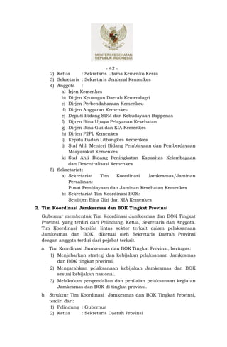 - 42 -
     2) Ketua       : Sekretaris Utama Kemenko Kesra
     3) Sekretaris : Sekretaris Jenderal Kemenkes
     4) Anggota     :
          a) Irjen Kemenkes
          b) Dirjen Keuangan Daerah Kemendagri
          c) Dirjen Perbendaharaan Kemenkeu
          d) Dirjen Anggaran Kemenkeu
          e) Deputi Bidang SDM dan Kebudayaan Bappenas
          f) Dijren Bina Upaya Pelayanan Kesehatan
          g) Dirjen Bina Gizi dan KIA Kemenkes
          h) Dirjen P2PL Kemenkes
          i) Kepala Badan Litbangkes Kemenkes
          j) Staf Ahli Menteri Bidang Pembiayaan dan Pemberdayaan
             Masyarakat Kemenkes
          k) Staf Ahli Bidang Peningkatan Kapasitas Kelembagaan
             dan Desentralisasi Kemenkes
     5) Sekretariat:
          a) Sekretariat     Tim     Koordinasi Jamkesmas/Jaminan
             Persalinan:
             Pusat Pembiayaan dan Jaminan Kesehatan Kemenkes
          b) Sekretariat Tim Koordinasi BOK:
             Setditjen Bina Gizi dan KIA Kemenkes
2. Tim Koordinasi Jamkesmas dan BOK Tingkat Provinsi
  Gubernur membentuk Tim Koordinasi Jamkesmas dan BOK Tingkat
  Provinsi, yang terdiri dari Pelindung, Ketua, Sekretaris dan Anggota.
  Tim Koordinasi bersifat lintas sektor terkait dalam pelaksanaan
  Jamkesmas dan BOK, diketuai oleh Sekretaris Daerah Provinsi
  dengan anggota terdiri dari pejabat terkait.
  a. Tim Koordinasi Jamkesmas dan BOK Tingkat Provinsi, bertugas:
     1) Menjabarkan strategi dan kebijakan pelaksanaan Jamkesmas
        dan BOK tingkat provinsi.
     2) Mengarahkan pelaksanaan kebijakan Jamkesmas dan BOK
        sesuai kebijakan nasional.
     3) Melakukan pengendalian dan penilaian pelaksanaan kegiatan
        Jamkesmas dan BOK di tingkat provinsi.
  b. Struktur Tim Koordinasi Jamkesmas dan BOK Tingkat Provinsi,
     terdiri dari:
     1) Pelindung : Gubernur
     2) Ketua      : Sekretaris Daerah Provinsi
 