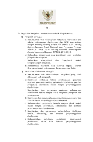 - 45 -


b. Tugas Tim Pengelola Jamkesmas dan BOK Tingkat Pusat:
  1)   Pengarah bertugas:
       a) Merumuskan dan menetapkan kebijakan operasional dan
          teknis, pelaksanaan Jamkesmas dan BOK agar sejalan
          dengan Undang-Undang Nomor 40 Tahun 2004 tentang
          Sistem Jaminan Sosial Nasional dan Peraturan Presiden
          Nomor 5 Tahun 2010 tentang Rencana Pembangunan
          Jangka Menengah Nasional (RPJMN) 2010-2014.
       b) Melakukan pengawasan dan pembinaan atas kebijakan
          yang telah ditetapkan.
       c) Melakukan   sinkronisasi     dan    koordinasi      terkait
          pengembangan kebijakan.
       d) Memberikan masukan dan laporan kepada Menteri
          Kesehatan terkait pelaksanaan Jamkesmas dan BOK.
  2)   Pelaksana Jamkesmas bertugas:
       a) Merumuskan dan melaksanakan kebijakan yang telah
          ditetapkan oleh pengarah.
       b) Menyusun pedoman teknis pelaksanaan, penataan
          sasaran, penataan fasilitas pelayanan kesehatan (pemberi
          pelayanan kesehatan) dalam rangka penyelenggaraan
          Jamkesmas.
       c) Menyiapkan dan menyusun pedoman pelaksanaan
          Jamkesmas sesuai dengan arah kebijakan pengarah dan
          rumusannya
       d) Menyusun dan mengusulkan norma, standar, prosedur dan
          kriteria dalam penyelenggaraan Jamkesmas.
       e) Melaksanakan pertemuan berkala dengan pihak terkait
          dalam rangka koordinasi, sinkronisasi dan evaluasi
          penyelenggaraan Jamkesmas.
       f) Menyiapkan dan menyusun bahan-bahan bimbingan
          teknis, monitoring, dan evaluasi penyelenggaraan
          Jamkesmas
       g) Melaksanakan     advokasi,    sosialisasi,    sinkronisasi,
          pembinaan    teknis   dan    evaluasi      penyelenggaraan
          Jamkesmas.
 