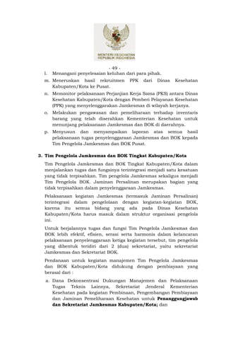 - 49 -
  l.   Menangani penyelesaian keluhan dari para pihak.
  m. Meneruskan hasil rekruitmen        PPK   dari   Dinas   Kesehatan
     Kabupaten/Kota ke Pusat.
  n. Memonitor pelaksanaan Perjanjian Kerja Sama (PKS) antara Dinas
     Kesehatan Kabupaten/Kota dengan Pemberi Pelayanan Kesehatan
     (PPK) yang menyelenggarakan Jamkesmas di wilayah kerjanya.
  o. Melakukan pengawasan dan pemeliharaan terhadap inventaris
     barang yang telah diserahkan Kementerian Kesehatan untuk
     menunjang pelaksanaan Jamkesmas dan BOK di daerahnya.
  p. Menyusun dan menyampaikan laporan atas semua hasil
     pelaksanaan tugas penyelenggaraan Jamkesmas dan BOK kepada
     Tim Pengelola Jamkesmas dan BOK Pusat.

3. Tim Pengelola Jamkesmas dan BOK Tingkat Kabupaten/Kota
  Tim Pengelola Jamkesmas dan BOK Tingkat Kabupaten/Kota dalam
  menjalankan tugas dan fungsinya terintegrasi menjadi satu kesatuan
  yang tidak terpisahkan. Tim pengelola Jamkesmas sekaligus menjadi
  Tim Pengelola BOK. Jaminan Persalinan merupakan bagian yang
  tidak terpisahkan dalam penyelenggaraan Jamkesmas.
  Pelaksanaan kegiatan Jamkesmas (termasuk Jaminan Persalinan)
  terintegrasi dalam pengelolaan dengan kegiatan-kegiatan BOK,
  karena itu semua bidang yang ada pada Dinas Kesehatan
  Kabupaten/Kota harus masuk dalam struktur organisasi pengelola
  ini.
  Untuk berjalannya tugas dan fungsi Tim Pengelola Jamkesmas dan
  BOK lebih efektif, efisien, serasi serta harmonis dalam kelancaran
  pelaksanaan penyelenggaraan ketiga kegiatan tersebut, tim pengelola
  yang dibentuk teridiri dari 2 (dua) sekretariat, yaitu sekretariat
  Jamkesmas dan Sekretariat BOK.
  Pendanaan untuk kegiatan manajemen Tim Pengelola Jamkesmas
  dan BOK Kabupaten/Kota didukung dengan pembiayaan yang
  berasal dari :
  a. Dana Dekonsentrasi Dukungan Manajemen dan Pelaksanaan
     Tugas Teknis Lainnya, Sekretariat Jenderal Kementerian
     Kesehatan pada kegiatan Pembinaan, Pengembangan Pembiayaan
     dan Jaminan Pemeliharaan Kesehatan untuk Penanggungjawab
     dan Sekretariat Jamkesmas Kabupaten/Kota; dan
 
