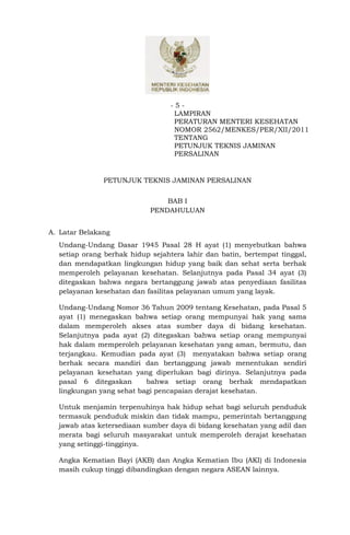 -5-
                                  LAMPIRAN
                                  PERATURAN MENTERI KESEHATAN
                                  NOMOR 2562/MENKES/PER/XII/2011
                                  TENTANG
                                  PETUNJUK TEKNIS JAMINAN
                                  PERSALINAN


               PETUNJUK TEKNIS JAMINAN PERSALINAN


                                BAB I
                            PENDAHULUAN


A. Latar Belakang
  Undang-Undang Dasar 1945 Pasal 28 H ayat (1) menyebutkan bahwa
  setiap orang berhak hidup sejahtera lahir dan batin, bertempat tinggal,
  dan mendapatkan lingkungan hidup yang baik dan sehat serta berhak
  memperoleh pelayanan kesehatan. Selanjutnya pada Pasal 34 ayat (3)
  ditegaskan bahwa negara bertanggung jawab atas penyediaan fasilitas
  pelayanan kesehatan dan fasilitas pelayanan umum yang layak.

  Undang-Undang Nomor 36 Tahun 2009 tentang Kesehatan, pada Pasal 5
  ayat (1) menegaskan bahwa setiap orang mempunyai hak yang sama
  dalam memperoleh akses atas sumber daya di bidang kesehatan.
  Selanjutnya pada ayat (2) ditegaskan bahwa setiap orang mempunyai
  hak dalam memperoleh pelayanan kesehatan yang aman, bermutu, dan
  terjangkau. Kemudian pada ayat (3) menyatakan bahwa setiap orang
  berhak secara mandiri dan bertanggung jawab menentukan sendiri
  pelayanan kesehatan yang diperlukan bagi dirinya. Selanjutnya pada
  pasal 6 ditegaskan      bahwa setiap orang berhak mendapatkan
  lingkungan yang sehat bagi pencapaian derajat kesehatan.

  Untuk menjamin terpenuhinya hak hidup sehat bagi seluruh penduduk
  termasuk penduduk miskin dan tidak mampu, pemerintah bertanggung
  jawab atas ketersediaan sumber daya di bidang kesehatan yang adil dan
  merata bagi seluruh masyarakat untuk memperoleh derajat kesehatan
  yang setinggi-tingginya.

  Angka Kematian Bayi (AKB) dan Angka Kematian Ibu (AKI) di Indonesia
  masih cukup tinggi dibandingkan dengan negara ASEAN lainnya.
 