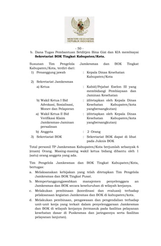 - 50 -
b. Dana Tugas Pembantuan Setditjen Bina Gizi dan KIA membiayai
   Sekretariat BOK Tingkat Kabupaten/Kota.

Susunan    Tim    Pengelola     Jamkesmas      dan   BOK    Tingkat
Kabupaten/Kota, terdiri dari:
 1) Penanggung jawab             : Kepala Dinas Kesehatan
                                   Kabupaten/Kota
2) Sekretariat Jamkesmas
    a) Ketua                     : Kabid/Pejabat Eselon III yang
                                   membidangi Pembiayaan dan
                                   Jaminan Kesehatan
    b) Wakil Ketua I Bid         : (ditetapkan oleh Kepala Dinas
       Advokasi, Sosialisasi,      Kesehatan      Kabupaten/kota
       Monev dan Pelaporan         yangbersangkutan)
    a) Wakil Ketua II Bid        : (ditetapkan oleh Kepala Dinas
       Verifikasi Klaim            Kesehatan      Kabupaten/kota
       Jamkesmas-Jaminan           yangbersangkutan)
       persalinan
    b) Anggota                   :   2 Orang
3) Sekretariat BOK               : Sekretariat BOK dapat di lihat
                                   pada Juknis BOK
Total personil TP Jamkesmas Kabupaten/Kota berjumlah sebanyak 6
(enam) Orang. Masing-masing wakil ketua bidang dibantu oleh 1
(satu) orang anggota yang ada.

Tim Pengelola Jamkesmas dan BOK Tingkat Kabupaten/Kota,
bertugas:
a. Melaksanakan kebijakan yang telah ditetapkan Tim Pengelola
   Jamkesmas dan BOK Tingkat Pusat.
b. Mempertanggungjawabkan    manajemen      penyelenggara    an
   Jamkesmas dan BOK secara keseluruhan di wilayah kerjanya.
c. Melakukan pembinaan (koordinasi dan evaluasi) terhadap
   pelaksanaan kegiatan Jamkesmas dan BOK di kabupaten/kota.
d. Melakukan pembinaan, pengawasan dan pengendalian terhadap
   unit-unit kerja yang terkait dalam penyelenggaraan Jamkesmas
   dan BOK di wilayah kerjanya (termasuk pada fasilitas pelayanan
   kesehatan dasar di Puskesmas dan jaringannya serta fasilitas
   pelayanan lanjutan).
 