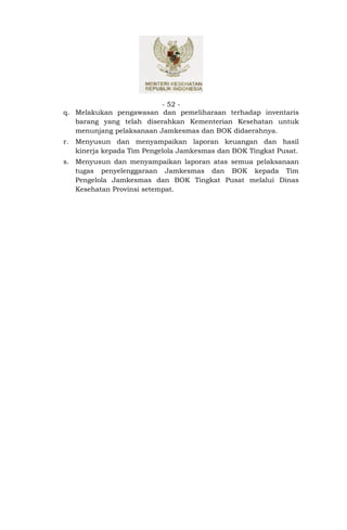 - 52 -
q. Melakukan pengawasan dan pemeliharaan terhadap inventaris
   barang yang telah diserahkan Kementerian Kesehatan untuk
   menunjang pelaksanaan Jamkesmas dan BOK didaerahnya.
r.   Menyusun dan menyampaikan laporan keuangan dan hasil
     kinerja kepada Tim Pengelola Jamkesmas dan BOK Tingkat Pusat.
s. Menyusun dan menyampaikan laporan atas semua pelaksanaan
   tugas penyelenggaraan Jamkesmas dan BOK kepada Tim
   Pengelola Jamkesmas dan BOK Tingkat Pusat melalui Dinas
   Kesehatan Provinsi setempat.
 