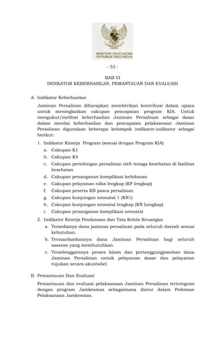 - 53 -

                               BAB VI
          INDIKATOR KEBERHASILAN, PEMANTAUAN DAN EVALUASI


A. Indikator Keberhasilan
  Jaminan Persalinan diharapkan memberikan kontribusi dalam upaya
  untuk meningkatkan cakupan pencapaian program KIA. Untuk
  mengukur/melihat keberhasilan Jaminan Persalinan sebagai dasar
  dalam menilai keberhasilan dan pencapaian pelaksanaan Jaminan
  Persalinan digunakan beberapa kelompok indikator-indikator sebagai
  berikut:
  1. Indikator Kinerja Program (sesuai dengan Program KIA)
     a. Cakupan K1
     b. Cakupan K4
     c. Cakupan pertolongan persalinan oleh tenaga kesehatan di fasilitas
        kesehatan
     d. Cakupan penanganan komplikasi kebidanan
     e. Cakupan pelayanan nifas lengkap (KF lengkap)
     f.    Cakupan peserta KB pasca persalinan
     g. Cakupan kunjungan neonatal 1 (KN1)
     h. Cakupan kunjungan neonatal lengkap (KN Lengkap)
     i.    Cakupan penanganan komplikasi neonatal
  2. Indikator Kinerja Pendanaan dan Tata Kelola Keuangan
      a. Tersedianya dana jaminan persalinan pada seluruh daerah sesuai
         kebutuhan.
      b. Termanfaatkannya dana Jaminan           Persalinan   bagi   seluruh
         sasaran yang membutuhkan.
      c. Terselenggaranya proses klaim dan pertanggungjawaban dana
         Jaminan Persalinan untuk pelayanan dasar dan pelayanan
         rujukan secara akuntabel.

B. Pemantauan Dan Evaluasi
  Pemantauan dan evaluasi pelaksanaan Jaminan Persalinan terintegrasi
  dengan program Jamkesmas sebagaimana diatur dalam Pedoman
  Pelaksanaan Jamkesmas.
 