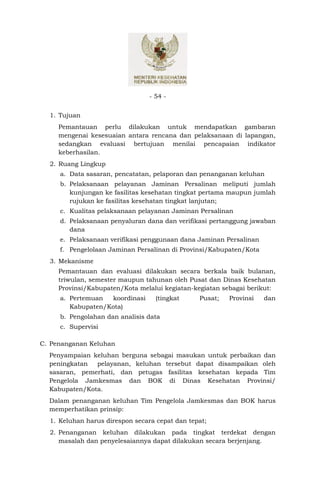 - 54 -


  1. Tujuan
     Pemantauan perlu dilakukan untuk mendapatkan gambaran
     mengenai kesesuaian antara rencana dan pelaksanaan di lapangan,
     sedangkan evaluasi bertujuan menilai pencapaian indikator
     keberhasilan.
  2. Ruang Lingkup
     a. Data sasaran, pencatatan, pelaporan dan penanganan keluhan
     b. Pelaksanaan pelayanan Jaminan Persalinan meliputi jumlah
        kunjungan ke fasilitas kesehatan tingkat pertama maupun jumlah
        rujukan ke fasilitas kesehatan tingkat lanjutan;
     c. Kualitas pelaksanaan pelayanan Jaminan Persalinan
     d. Pelaksanaan penyaluran dana dan verifikasi pertanggung jawaban
        dana
     e. Pelaksanaan verifikasi penggunaan dana Jaminan Persalinan
     f. Pengelolaan Jaminan Persalinan di Provinsi/Kabupaten/Kota
  3. Mekanisme
     Pemantauan dan evaluasi dilakukan secara berkala baik bulanan,
     triwulan, semester maupun tahunan oleh Pusat dan Dinas Kesehatan
     Provinsi/Kabupaten/Kota melalui kegiatan-kegiatan sebagai berikut:
     a. Pertemuan   koordinasi     (tingkat     Pusat;   Provinsi   dan
        Kabupaten/Kota)
     b. Pengolahan dan analisis data
     c. Supervisi

C. Penanganan Keluhan
  Penyampaian keluhan berguna sebagai masukan untuk perbaikan dan
  peningkatan  pelayanan, keluhan tersebut dapat disampaikan oleh
  sasaran, pemerhati, dan petugas fasilitas kesehatan kepada Tim
  Pengelola Jamkesmas dan BOK di Dinas Kesehatan Provinsi/
  Kabupaten/Kota.
  Dalam penanganan keluhan Tim Pengelola Jamkesmas dan BOK harus
  memperhatikan prinsip:
  1. Keluhan harus direspon secara cepat dan tepat;
  2. Penanganan keluhan dilakukan pada tingkat terdekat dengan
     masalah dan penyelesaiannya dapat dilakukan secara berjenjang.
 