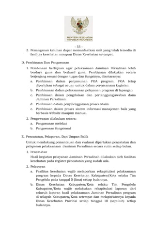 - 55 -
  3. Penanganan keluhan dapat memanfaatkan unit yang telah tersedia di
     fasilitas kesehatan maupun Dinas Kesehatan setempat.

D. Pembinaan Dan Pengawasan
  1. Pembinaan bertujuan agar pelaksanaan Jaminan Persalinan lebih
     berdaya guna dan berhasil guna. Pembinaan dilakukan secara
     berjenjang sesuai dengan tugas dan fungsinya, diantaranya:
     a. Pembinaan dalam penyusunan POA program. POA tetap
        diperlukan sebagai acuan untuk dalam perencanaan kegiatan.
     b. Pembinaaan dalam pelaksanaan pelayanan program di lapangan
     c. Pembinaan dalam pengelolaan dan pertanggungjawaban dana
        Jaminan Persalinan.
     d. Pembinaan dalam penyelenggaraan proses klaim.
     e. Pembinaan dalam proses sistem informasi manajemen baik yang
        berbasis website maupun manual.
  2. Pengawasan dilakukan secara:
     a. Pengawasan melekat
     b. Pengawasan fungsional

E. Pencatatan, Pelaporan, Dan Umpan Balik
  Untuk mendukung pemantauan dan evaluasi diperlukan pencatatan dan
  pelaporan pelaksanaan Jaminan Persalinan secara rutin setiap bulan.
  1. Pencatatan
     Hasil kegiatan pelayanan Jaminan Persalinan dilakukan oleh fasilitas
     kesehatan pada register pencatatan yang sudah ada.
  2. Pelaporan
     a. Fasilitas kesehatan wajib melaporkan rekapitulasi pelaksanaan
        program kepada Dinas Kesehatan Kabupaten/Kota selaku Tim
        Pengelola pada tanggal 5 (lima) setiap bulannya.
     b. Dinas Kesehatan Kabupaten/Kota selaku Tim Pengelola
        Kabupaten/Kota wajib melakukan rekapitulasi laporan dari
        seluruh laporan hasil pelaksanaan Jaminan Persalinan program
        di wilayah Kabupaten/Kota setempat dan melaporkannya kepada
        Dinas Kesehatan Provinsi setiap tanggal 10 (sepuluh) setiap
        bulannya.
 