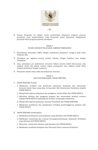 - 59 -

2. Tujuan Perjanjian ini adalah untuk memberikan pelayanan program jaminan
   persalinan yang sebaik-baiknya yang memenuhi syarat pelayanan sebagaimana
   petunjuk teknis program jaminan persalinan



                                    PASAL 3
                  RUANG LINGKUP PELAYANAN JAMINAN PERSALINAN

1. Pemeriksaan kehamilan (ANC); dengan tatalaksana pelayanan mengacu pada buku
   Pedoman KIA,

2. Persalinan per vaginam normal, melalui induksi, dengan tindakan atau dengan
   komplikasi

3. Atau, persalinan per abdominam termasuk Seksio sesarea elektif (berencana), atas
   indikasi medis dan Seksio sesarea segera (emergensi), atas indikasi medis (Pada
   Fasilitas kesehatan Tingkat Lanjutan)

4. Pelayanan selama masa nifas dan pelayanan neonatus

                                   PASAL 4
                       HAK DAN KEWAJIBAN PIHAK PERTAMA

1. PIHAK PERTAMA berhak :
   a. Melakukan verifikasi atas pemberian pelayanan kesehatan dan kesesuaian
      besarnya klaim biaya yang akan di bayarkan oleh Kementerian Kesehatan kepada
      PIHAK KEDUA.
   b. Memperoleh laporan pelayanan dan pengajuan berkas klaim dari PIHAK KEDUA
   c. Menerima keluhan dari pengguna program dan meneruskan keluhan tersebut
      kepada PIHAK KEDUA sepanjang hal tersebut menyangkut pelayanan.
   d. Memperoleh laporan pelayanan Jaminan Persalinan dari PIHAK PERTAMA
   e. Melakukan pembinaan dan pengawasan terhadap penyelenggaraan program oleh
      PIHAK KEDUA


2. PIHAK PERTAMA berkewajiban:
   a. Melakukan pembayaran atas pelayanan yang diberikan oleh PIHAK KEDUA
   b. Melakukan monitoring dan evaluasi keuangan/pembiayaan pelayanan kesehatan
      yang diterima oleh PIHAK KEDUA
   c. Menerima usulan dan keluhan yang diajukan oleh PIHAK KEDUA
   d. Melakukan sosialisasi kebijakan dan Petunjuk Teknis Jaminan Persalinan
 