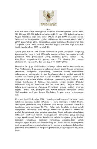 -6-
Menurut data Survei Demografi Kesehatan Indonesia (SDKI) tahun 2007,
AKI 228 per 100.000 kelahiran hidup, AKB 34 per 1000 kelahiran hidup,
Angka Kematian Bayi baru lahir (AKN) 19 per 1000 kelahiran hidup.
Berdasarkan kesepakatan global (Millenium Develoment Goals/MDG’s
2000) pada tahun 2015, diharapkan angka kematian ibu menurun dari
228 pada tahun 2007 menjadi 102 dan angka kematian bayi menurun
dari 34 pada tahun 2007 menjadi 23.

Upaya penurunan AKI harus difokuskan pada penyebab langsung
kematian ibu, yang terjadi 90% pada saat persalinan dan segera setelah
pesalinan yaitu perdarahan (28%), eklamsia (24%), infeksi (11%),
komplikasi pueperium 8%, partus macet 5%, abortus 5%, trauma
obstetric 5%, emboli 3%, dan lain-lain 11% (SKRT 2001).

Kematian ibu juga diakibatkan beberapa faktor resiko keterlambatan
(Tiga Terlambat), di antaranya terlambat dalam pemeriksaan kehamilan
(terlambat mengambil keputusan), terlambat dalam memperoleh
pelayanan persalinan dari tenaga kesehatan, dan terlambat sampai di
fasilitas kesehatan pada saat dalam keadaan emergensi. Salah satu
upaya pencegahannya adalah melakukan persalinan yang ditolong oleh
tenaga kesehatan di fasilitas kesehatan, sesuai dengan Standar
Pelayanan Program Kesehatan Ibu dan Anak (KIA). Dengan demikian
dalam penyelenggaran Jaminan Persalinan semua atribut program
seperti    Buku KIA, partograf dan kohort menjadi kewajiban untuk
dilaksanakan meskipun harus dibedakan dengan syarat kelengkapan
lain.

Menurut hasil Riskesdas 2010, persalinan oleh tenaga kesehatan pada
kelompok sasaran miskin (Quintile 1) baru mencapai sekitar 69,3%.
Sedangkan persalinan yang dilakukan oleh tenaga kesehatan di fasilitas
kesehatan baru mencapai 55,4%. Salah satu kendala penting untuk
mengakses persalinan oleh tenaga kesehatan di fasilitas kesehatan
adalah keterbatasan dan ketidak-tersediaan biaya sehingga diperlukan
kebijakan terobosan untuk meningkatkan persalinan yang ditolong
tenaga kesehatan di fasilitas kesehatan melalui kebijakan yang disebut
Jaminan Persalinan. Jaminan Persalinan dimaksudkan untuk
menghilangkan hambatan finansial bagi ibu hamil untuk mendapatkan
jaminan persalinan, yang didalamnya termasuk pemeriksaan kehamilan,
pelayanan nifas termasuk KB pasca persalinan, dan pelayanan bayi baru
lahir.
 