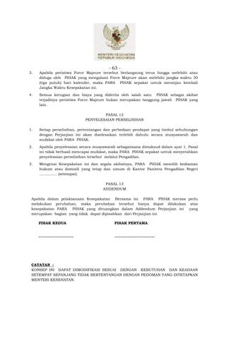 - 63 -
3.   Apabila peristiwa Force Majeure tersebut berlangsung terus hingga melebihi atau
     diduga oleh PIHAK yang mengalami Force Majeure akan melebihi jangka waktu 30
     (tiga puluh) hari kalender, maka PARA PIHAK sepakat untuk meninjau kembali
     Jangka Waktu Kesepakatan ini.
4.   Semua kerugian dan biaya yang diderita oleh salah satu PIHAK sebagai akibat
     terjadinya peristiwa Force Majeure bukan merupakan tanggung jawab PIHAK yang
     lain.

                                            PASAL 12
                                    PENYELESAIAN PERSELISIHAN

1.   Setiap perselisihan, pertentangan dan perbedaan pendapat yang timbul sehubungan
     dengan Perjanjian ini akan diselesaikan terlebih dahulu secara musyawarah dan
     mufakat oleh PARA PIHAK.
2.   Apabila penyelesaian secara musyawarah sebagaimana dimaksud dalam ayat 1. Pasal
     ini tidak berhasil mencapai mufakat, maka PARA PIHAK sepakat untuk menyerahkan
     penyelesaian perselisihan tersebut melalui Pengadilan.
3.   Mengenai Kesepakatan ini dan segala akibatnya, PARA PIHAK memilih kediaman
     hukum atau domisili yang tetap dan umum di Kantor Panitera Pengadilan Negeri
     ............... (setempat).

                                            PASAL 13
                                           ADDENDUM

 Apabila dalam pelaksanaan Kesepakatan Bersama ini PARA PIHAK merasa perlu
 melakukan perubahan, maka perubahan tersebut hanya dapat dilakukan atas
 kesepakatan PARA PIHAK yang dituangkan dalam Addendum Perjanjian ini yang
 merupakan bagian yang tidak dapat dipisahkan dari Perjanjian ini.

     PIHAK KEDUA                                PIHAK PERTAMA


     ............................               ................................




 CATATAN :
 KONSEP INI DAPAT DIMODIFIKASI SESUAI DENGAN KEBUTUHAN DAN KEADAAN
 SETEMPAT SEPANJANG TIDAK BERTENTANGAN DENGAN PEDOMAN YANG DITETAPKAN
 MENTERI KESEHATAN.
 