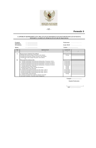 - 65 -
                                                                                            Formulir 3

      LAPORAN KEPESERTAAN, PELAYANAN KESEHATAN DAN PEMANFAATAN DANA
                  PESERTA JAMINAN PERSALINAN DI PUSKESMAS


Propinsi           : .………………….                                         Puskesmas       : …………………
Kab/Kota           : .………………….
Kecamatan          : .………………….                                         Kode PKM        : …………………

Bulan              :   .………………….                                       Tahun : ………………….

 NO                                              KEGIATAN               SATUAN
  1                                                    2                    3                          4


  I.    Kepesertaan Jaminan Persalinan
        a.Jumlah Ibu hamil (target Proyeksi satu tahun)                   Orang
        b.Jumlah Ibu bersalin (target Proyeksi satu tahun)
        c.Jumlah Ibu nifas (target Proyeksi satu tahun)

  II.   Pelayanan Kesehatan Ibu
        a. Jumlah Kunjungan Pemeriksaan Kehamilan Trimester I (K1)      Kunjungan
        b. Jumlah Kunjungan Pemeriksaan Kehamilan Trimester II (K2)     Kunjungan
        c. Jumlah Kunjungan Pemeriksaan Kehamilan Trimester III (K3)    Kunjungan
        d. Jumlah Kunjungan Pemeriksaan Kehamilan Trimester III (K4)    Kunjungan
        e. Jumlah Bumil yang Dirujuk                                     Orang
        f. Jumlah Persalinan oleh Tenaga Kesehatan                       Orang
        g. Jumlah Bulin yang Dirujuk                                     Orang
        h. Jumlah Kunjungan Pemeriksaan Ibu Nifas (KF1)                 Kunjungan
        i. Jumlah Kunjungan Pemeriksaan Ibu Nifas (KF2)                 Kunjungan
        i. Jumlah Kunjungan Pemeriksaan Ibu Nifas (KF3)                 Kunjungan
        j. Jumlah Bufas yang Dirujuk                                     Orang
        k. jumlah persalinan pervaginam dengan penyulit
        l. prosedur tindakan kuretase pada keguguran

                                                                           Tanggal ..............................

                                                                                Kepala Puskesmas



                                                                           ( …………………….………. )
                                                                             NIP : ………………….
 