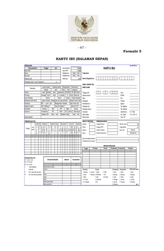 - 67 -
                                                                                                                                                                                                                                                                                              Formulir 5

                                                                                                                         KARTU IBU (HALAMAN DEPAN)
PERSALINAN                                                                                                                                                                                                                                                                                                  Lembar KIA 2a
        Fase persalinan                                     Tanggal                                                    Jam                 Usia kehamilan
                                                                                                                                                        :           Minggu       minggu                                                     KARTU IBU
Kala I Aktif                                                                                                                               Usia HPHT :              Minggu       minggu
Kala II                                                                                                                                    Keadaan ibu :            hidup /      mati   Puskesmas                       : _____________________________________________________________________
Bayi Lahir                                                                                                                                 Keadaan bayi :           hidup /      mati
Plasenta Lahir                                                                                                                             Berat bayi         :                    gram Nomor Registrasi Ibu :                                                                 -

Perdarahan Kala IV 2 jam Postpartum :                                                                                    cc
                                                                                                                                                                                         NAMA LENGKAP IBU : __________________________________________________________________
                                                          puncak kepala                                      belakang kepala lintang/oblique menumbung                                   NAMA SUAMI                     : __________________________________________________________________
               Presentasi
                                                             bokong                                              dahi        muka      kaki   campuran
Tempat                                       :        rumah polindes                                            pustu         puskesmas RB RSIA RS RS ODHA                               Tanggal Lahir                  :               /                   /                        Umur             :     _______________
Penolong                                     :       keluarga dukun                                             bidan          dr. spesialis           dr lainnya tidak ada              Alamat domisili                : _____________________________________ RT/RW                                 :     _______________
Cara Persalinan                              :                   Normal                                                       Vakum             Forseps            Seksio Sesarea        Desa                           : _____________________________________ Kec.                                  :     _______________
Manajemen Aktif Kala III :                            Injeksi Oksitosin Peregangan tali pusat terkendali                                                      Masase Fundus Uteri        Kabupaten                      : _____________________________________ Propinsi                              :     _______________
Pelayanan                                    :       IMD :< 1 jam/> 1jam                                               Menggunakan Partograf                  Catat di Buku KIA          Pendidikan Ibu                 : _____________________________________ Agama                                 :     _______________
Integrasi Program                            :       ARV Profilaksis*** :                                              Obat Anti Malaria*** :                     Obat Anti TB*** :      Pekerjaan Ibu                  : _____________________________________ Tgl. Register :                             _______________
Komplikasi                                   :            Distosia                                      HDK                         PPP          Infeksi                lainnya          Pekerjaan Suami                : ___________________________________________                Tgl. Menikah :         _________________
Dirujuk ke                                   :       Puskesmas                                            RB                        RSIA       RS lainnya              tidak dirujuk     Posyandu                       : _____________________________________ Jamkesmas :                                 Ya / Tidak
                                                     Keadaan Tiba :                                   hidup / mati                   Keadaan Pulang :                hidup / mati        Nama Kader                     : _____________________________________ Gol. Darah :                                A / B / AB / O
Alamat Bersalin                              :                                                                                                                                           Nama Dukun                     : _____________________________________ Telp./ HP :                                 _______________

PEMERIKSAAN PNC                                                                                                                                                                          RIWAYAT OBSTETRIK                  PEMERIKSAAN BIDAN
                            Tanda Vital Pelayanan                                                  Integrasi Program                 Komplikasi**            Dirujuk ke**    Keadaan     Gravida :                          Tanggal Periksa : :                                    BB sblm hamil :                            Kg
                                                                           C D 4 ( k o p i/ m l)




                                                                                                                       T h o r a x ( + /- )
                                             F e ( ta b le t)



                                                                                                    M a la ria * * *




                                                                                                                       R S IA /R S B


                                                                                                                       T i b a ( H /M )
                            T D (m m H g )
                                             S u h u (0C )
                                             B u k u K IA *




                                                                                                                        A n ti T B * * *




                   Hari                                                                                                                                                                  Partus :                           Tanggal HPHT               ::                          Tinggi Badan :                             cm
                                                                                                                         L a in n y a




                                                                                                                         L a in n y a
                                               C a ta t d i




                                                                                                                          P u la n g
                                                                                                                           In fe k s i




     Tanggal
                                                V i t. A *




                                                                                                                            ( H /M )
                                                                                                                             HDK

                                                                                                                             PKM
                                                                                                                             F o to
                                                                                                                             PPP
                                                                                                        A n ti




                                                                                                                              RB
                                                                                                                              RS




                  ke/KF                                                                                                                                                                  Abortus :                          Taksiran Persalinan       ::                           Buku KIA       :              Memiliki
                                                                                                                                                                                         Hidup :                            Persalinan Sebelumnya :                                                         TIdak Memiliki
       1              2/3          4             5    6      7       8                9                    10           11     12     13   14 15 16     17    18 19 20 21     22    23

                                                                                                                                                                                         Riw ayat Komplikasi Kebidanan:
                                                                                                                                                                                         Penyakit kronis dan alergi :

                                                                                                                                                                                                                                            RENCANA PERSALINAN
                                                                                                                                                                                            Tanggal               Penolong                  Tempat     Pendamping Transportasi                            Pendonor
                                                                                                                                                                                                1                      2                          3                4                  5                      6




KUNJUNGAN NIFAS (KF) :
KF 1 : 6 Jam - 7 hari                                                    METODE KONTRASEPSI :                                                 RENCANA               PELAKSANAAN
KF 2 : 08 - 28 hari
KF 3 : 29 - 42 hari                                                                                          24                                   25                        26
*:         √ Jika ya/dilakukan                              Meotde Amenore Laktasi
           X Jika tidak                                     Kondom                                                                                                                       Penolong :                     Tempat :                                Pendamping : Transportasi :                 Calon donor darah :
** :       Tulis √ pada salah satu kolom                    Pil                                                                                                                          1. Keluarga        6. Lain-lain 1. Rumah           6. RSIA             1. Suami           1. Suami                 1. Suami
*** :      Tulis nama obat yang diberikan                   Suntik                                                                                                                       2. Dukun           7. Tidak ada 2. Poskesdes       7. RS               2. Keluarga        2. Keluarga              2. Keluarga
                                                            AKDR                                                                                                                         3. Bidan                       3. Pustu            8. RS Odha          3. Teman           3. Teman                 3. Teman
                                                            Implan                                                                                                                       4. Dr. Umum                    4. Puskesmas                            4. Tetangga        4. Lain-lain             4. Lain-lain
                                                            Medis Operatif Wanita                                                                                                        5. Dr. Spesialis               5. RB                                   5. Lain-lain       5. Tidak ada             5. Tidak ada
                                                            Medis Operatif Pria                                                                                                                                                                                 6. Tidak ada                                                Hal. 1
 