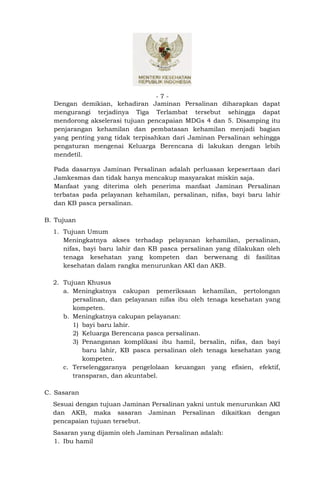-7-
  Dengan demikian, kehadiran Jaminan Persalinan diharapkan dapat
  mengurangi terjadinya Tiga Terlambat tersebut sehingga dapat
  mendorong akselerasi tujuan pencapaian MDGs 4 dan 5. Disamping itu
  penjarangan kehamilan dan pembatasan kehamilan menjadi bagian
  yang penting yang tidak terpisahkan dari Jaminan Persalinan sehingga
  pengaturan mengenai Keluarga Berencana di lakukan dengan lebih
  mendetil.

  Pada dasarnya Jaminan Persalinan adalah perluasan kepesertaan dari
  Jamkesmas dan tidak hanya mencakup masyarakat miskin saja.
  Manfaat yang diterima oleh penerima manfaat Jaminan Persalinan
  terbatas pada pelayanan kehamilan, persalinan, nifas, bayi baru lahir
  dan KB pasca persalinan.

B. Tujuan
  1. Tujuan Umum
     Meningkatnya akses terhadap pelayanan kehamilan, persalinan,
     nifas, bayi baru lahir dan KB pasca persalinan yang dilakukan oleh
     tenaga kesehatan yang kompeten dan berwenang di fasilitas
     kesehatan dalam rangka menurunkan AKI dan AKB.

  2. Tujuan Khusus
     a. Meningkatnya cakupan pemeriksaan kehamilan, pertolongan
        persalinan, dan pelayanan nifas ibu oleh tenaga kesehatan yang
        kompeten.
     b. Meningkatnya cakupan pelayanan:
        1) bayi baru lahir.
        2) Keluarga Berencana pasca persalinan.
        3) Penanganan komplikasi ibu hamil, bersalin, nifas, dan bayi
           baru lahir, KB pasca persalinan oleh tenaga kesehatan yang
           kompeten.
     c. Terselenggaranya pengelolaan keuangan yang efisien, efektif,
        transparan, dan akuntabel.

C. Sasaran
  Sesuai dengan tujuan Jaminan Persalinan yakni untuk menurunkan AKI
  dan AKB, maka sasaran Jaminan Persalinan dikaitkan dengan
  pencapaian tujuan tersebut.
  Sasaran yang dijamin oleh Jaminan Persalinan adalah:
  1. Ibu hamil
 