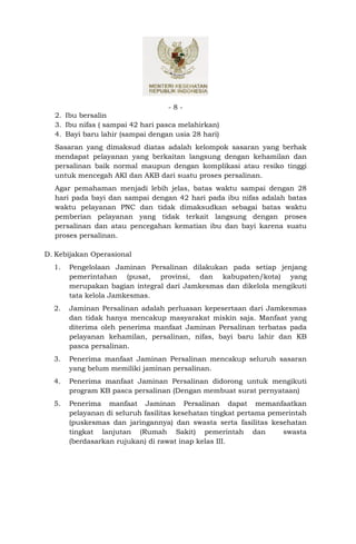 -8-
  2. Ibu bersalin
  3. Ibu nifas ( sampai 42 hari pasca melahirkan)
  4. Bayi baru lahir (sampai dengan usia 28 hari)
  Sasaran yang dimaksud diatas adalah kelompok sasaran yang berhak
  mendapat pelayanan yang berkaitan langsung dengan kehamilan dan
  persalinan baik normal maupun dengan komplikasi atau resiko tinggi
  untuk mencegah AKI dan AKB dari suatu proses persalinan.
  Agar pemahaman menjadi lebih jelas, batas waktu sampai dengan 28
  hari pada bayi dan sampai dengan 42 hari pada ibu nifas adalah batas
  waktu pelayanan PNC dan tidak dimaksudkan sebagai batas waktu
  pemberian pelayanan yang tidak terkait langsung dengan proses
  persalinan dan atau pencegahan kematian ibu dan bayi karena suatu
  proses persalinan.

D. Kebijakan Operasional
  1.   Pengelolaan Jaminan Persalinan dilakukan pada setiap jenjang
       pemerintahan (pusat, provinsi, dan kabupaten/kota) yang
       merupakan bagian integral dari Jamkesmas dan dikelola mengikuti
       tata kelola Jamkesmas.
  2.   Jaminan Persalinan adalah perluasan kepesertaan dari Jamkesmas
       dan tidak hanya mencakup masyarakat miskin saja. Manfaat yang
       diterima oleh penerima manfaat Jaminan Persalinan terbatas pada
       pelayanan kehamilan, persalinan, nifas, bayi baru lahir dan KB
       pasca persalinan.
  3.   Penerima manfaat Jaminan Persalinan mencakup seluruh sasaran
       yang belum memiliki jaminan persalinan.
  4.   Penerima manfaat Jaminan Persalinan didorong untuk mengikuti
       program KB pasca persalinan (Dengan membuat surat pernyataan)
  5.   Penerima manfaat Jaminan Persalinan dapat memanfaatkan
       pelayanan di seluruh fasilitas kesehatan tingkat pertama pemerintah
       (puskesmas dan jaringannya) dan swasta serta fasilitas kesehatan
       tingkat lanjutan (Rumah Sakit) pemerintah dan               swasta
       (berdasarkan rujukan) di rawat inap kelas III.
 