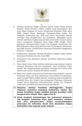 -9-
6.   Fasilitas kesehatan tingkat pertama swasta seperti Bidan Praktik
     Mandiri, Klinik Bersalin, Dokter praktik yang berkeinginan ikut
     serta dalam program ini harus mempunyai perjanjian kerja sama
     (PKS) dengan Dinas Kesehatan Kabupaten/Kota selaku Tim
     Pengelola Jamkesmas dan BOK atas nama Pemerintah Daerah
     setempat yang mengeluarkan ijin praktiknya. Sedangkan untuk
     fasilitas kesehatan tingkat lanjutan baik pemerintah maupun swasta
     harus mempunyai Perjanjian Kerja Sama (PKS) dengan Dinas
     Kesehatan Kabupaten/Kota selaku Tim Pengelola Jamkesmas dan
     BOK Kabupaten/Kota yang diketahui oleh Tim Pengelola Jamkesmas
     dan BOK Provinsi. Contoh format perjanjian kerjasama sebagaimana
     Formulir 1 terlampir.
7.   Pelaksanaan pelayanan Jaminan Persalinan mengacu pada standar
     pelayanan Kesehatan Ibu dan Anak (KIA).
8.   Pembayaran atas pelayanan jaminan persalinan dilakukan dengan
     cara klaim.
9.   Pada daerah lintas batas, fasilitas kesehatan yang melayani sasaran
     Jaminan Persalinan dari luar wilayahnya, tetap melakukan klaim
     kepada Tim Pengelola/Dinas Kesehatan setempat dan bukan pada
     daerah asal sasaran Jaminan Persalinan tersebut.
10. Bidan Desa dalam wilayah kerja Puskesmas yang melayani Jaminan
    Persalinan diluar jam kerja Puskesmas yang berlaku di wilayahnya,
    dapat menjadi Bidan Praktik Mandiri sepanjang yang bersangkutan
    memiliki Surat Ijin Praktik dan mempunyai Perjanjian Kerjasama
    dengan Dinas Kesehatan Kabupaten/Kota selaku Tim Pengelola
    Jamkesmas dan BOK atas nama Pemerintah Daerah.
11. Pelayanan    Jaminan     Persalinan  diselenggarakan  dengan
    Pelayanan terstruktur berjenjang berdasarkan rujukan dan
    prinsip Portabilitas dengan demikian jaminan persalinan tidak
    mengenal batas wilayah (lihat angka 8 dan 9).
12. Untuk menjamin kesinambungan dan pemerataan pelayanan,
    Tim Pengelola Jamkesmas Pusat dapat melakukan realokasi
    dana antar kabupaten/kota, dengan mempertimbangkan
    penyerapan dan kebutuhan daerah serta disesuaikan dengan
    ketersediaan dana yang ada secara nasional.
 
