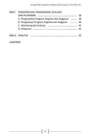 Petunjuk Teknis Pengelolaan Produksi Aneka Kacang dan Umbi Tahun 2017
iv
BAB V PENGENDALIAN, PENGAWASAN, EVALUASI
DAN PELAPORAN ………………………………………………………….. 38
A. Pengendalian Program, Kegiatan dan Anggaran ………. 38
B. Pengawasan Program, Kegiatan dan Anggaran ………… 40
C. Monitoring dan Evaluasi ………………………………………….. 41
D. Pelaporan ………………………………………………………………….. 42
BAB VI PENUTUP ……………………………………………………………………… 43
LAMPIRAN
 