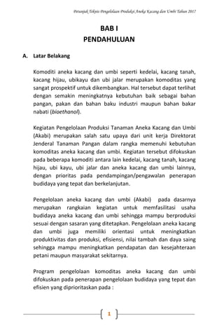 Petunjuk Teknis Pengelolaan Produksi Aneka Kacang dan Umbi Tahun 2017
1
BAB I
PENDAHULUAN
A. Latar Belakang
Komoditi aneka kacang dan umbi seperti kedelai, kacang tanah,
kacang hijau, ubikayu dan ubi jalar merupakan komoditas yang
sangat prospektif untuk dikembangkan. Hal tersebut dapat terlihat
dengan semakin meningkatnya kebutuhan baik sebagai bahan
pangan, pakan dan bahan baku industri maupun bahan bakar
nabati (bioethanol).
Kegiatan Pengelolaan Produksi Tanaman Aneka Kacang dan Umbi
(Akabi) merupakan salah satu upaya dari unit kerja Direktorat
Jenderal Tanaman Pangan dalam rangka memenuhi kebutuhan
komoditas aneka kacang dan umbi. Kegiatan tersebut difokuskan
pada beberapa komoditi antara lain kedelai, kacang tanah, kacang
hijau, ubi kayu, ubi jalar dan aneka kacang dan umbi lainnya,
dengan prioritas pada pendampingan/pengawalan penerapan
budidaya yang tepat dan berkelanjutan.
Pengelolaan aneka kacang dan umbi (Akabi) pada dasarnya
merupakan rangkaian kegiatan untuk memfasilitasi usaha
budidaya aneka kacang dan umbi sehingga mampu berproduksi
sesuai dengan sasaran yang ditetapkan. Pengelolaan aneka kacang
dan umbi juga memiliki orientasi untuk meningkatkan
produktivitas dan produksi, efisiensi, nilai tambah dan daya saing
sehingga mampu meningkatkan pendapatan dan kesejahteraan
petani maupun masyarakat sekitarnya.
Program pengelolaan komoditas aneka kacang dan umbi
difokuskan pada penerapan pengelolaan budidaya yang tepat dan
efisien yang diprioritaskan pada :
 