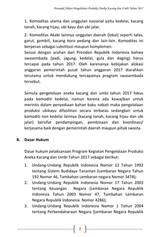 Petunjuk Teknis Pengelolaan Produksi Aneka Kacang dan Umbi Tahun 2017
2
1. Komoditas utama dan unggulan nasional yaitu kedelai, kacang
tanah, kacang hijau, ubi kayu dan ubi jalar.
2. Komoditas Akabi lainnya unggulan daerah (lokal) seperti talas,
garut, gembili, kacang koro pedang dan lain-lain. Komoditas ini
berperan sebagai substitusi maupun komplemen.
Sesuai dengan arahan dari Presiden Republik Indonesia bahwa
swasembada (padi, jagung, kedelai, gula dan daging) harus
tercapai pada tahun 2017. Oleh karenanya kebijakan alokasi
anggaran pemerintah pusat tahun anggaran 2017 diarahkan
terutama untuk mendukung tercapainya program swasembada
tersebut.
Semula pengelolaan aneka kacang dan umbi tahun 2017 fokus
pada komoditi kedelai, namun karena ada kewajiban untuk
merintis dalam penyediaan bahan baku nabati maka pengelolaan
produksi ubikayu difasilitasi secara terbatas sedangkan untuk
komoditi non kedelai lainnya (kacang tanah, kacang hijau dan ubi
jalar) bersifat pendampingan, pembinaan dan koordinasi/
kerjasama baik dengan pemerintah daerah maupun pihak swasta.
B. Dasar Hukum
Dasar hukum pelaksanaan Program Kegiatan Pengelolaan Produksi
Aneka Kacang dan Umbi Tahun 2017 sebagai berikut:
1. Undang-Undang Republik Indonesia Nomor 12 Tahun 1992
tentang Sistem Budidaya Tanaman (Lembaran Negara Tahun
192 Nomor 46, Tambahan Lembaran negara Nomor 3478);
2. Undang-Undang Republik Indonesia Nomor 17 Tahun 2003
tentang Keuangan Negara (Lembaran Negara Republik
Indonesia Tahun 2003 Nomor 47, Tambahan Lembaran
Negara Republik Indonesia Nomor 4286);
3. Undang-Undang Republik Indonesia Nomor 1 Tahun 2004
tentang Perbendaharaan Negara (Lembaran Negara Republik
 