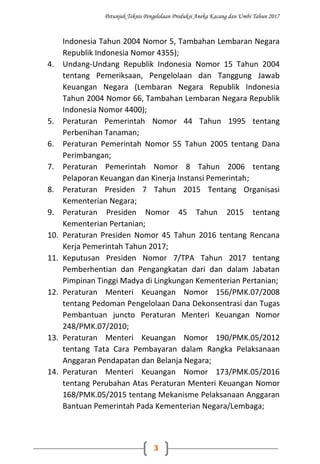 Petunjuk Teknis Pengelolaan Produksi Aneka Kacang dan Umbi Tahun 2017
3
Indonesia Tahun 2004 Nomor 5, Tambahan Lembaran Negara
Republik Indonesia Nomor 4355);
4. Undang-Undang Republik Indonesia Nomor 15 Tahun 2004
tentang Pemeriksaan, Pengelolaan dan Tanggung Jawab
Keuangan Negara (Lembaran Negara Republik Indonesia
Tahun 2004 Nomor 66, Tambahan Lembaran Negara Republik
Indonesia Nomor 4400);
5. Peraturan Pemerintah Nomor 44 Tahun 1995 tentang
Perbenihan Tanaman;
6. Peraturan Pemerintah Nomor 55 Tahun 2005 tentang Dana
Perimbangan;
7. Peraturan Pemerintah Nomor 8 Tahun 2006 tentang
Pelaporan Keuangan dan Kinerja Instansi Pemerintah;
8. Peraturan Presiden 7 Tahun 2015 Tentang Organisasi
Kementerian Negara;
9. Peraturan Presiden Nomor 45 Tahun 2015 tentang
Kementerian Pertanian;
10. Peraturan Presiden Nomor 45 Tahun 2016 tentang Rencana
Kerja Pemerintah Tahun 2017;
11. Keputusan Presiden Nomor 7/TPA Tahun 2017 tentang
Pemberhentian dan Pengangkatan dari dan dalam Jabatan
Pimpinan Tinggi Madya di Lingkungan Kementerian Pertanian;
12. Peraturan Menteri Keuangan Nomor 156/PMK.07/2008
tentang Pedoman Pengelolaan Dana Dekonsentrasi dan Tugas
Pembantuan juncto Peraturan Menteri Keuangan Nomor
248/PMK.07/2010;
13. Peraturan Menteri Keuangan Nomor 190/PMK.05/2012
tentang Tata Cara Pembayaran dalam Rangka Pelaksanaan
Anggaran Pendapatan dan Belanja Negara;
14. Peraturan Menteri Keuangan Nomor 173/PMK.05/2016
tentang Perubahan Atas Peraturan Menteri Keuangan Nomor
168/PMK.05/2015 tentang Mekanisme Pelaksanaan Anggaran
Bantuan Pemerintah Pada Kementerian Negara/Lembaga;
 