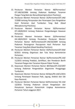 Petunjuk Teknis Pengelolaan Produksi Aneka Kacang dan Umbi Tahun 2017
4
15. Peraturan Menteri Pertanian Nomor 48/Permentan/
OT.140/10/2006 tentang Pedoman Budidaya Tanaman
Pangan Yang Baik dan Benar(Good Agriculture Practices);
16. Peraturan Menteri Pertanian Nomor 35/Permentan/OT.140/
7/2008 tentang Persyaratan dan Penerapan Cara Pengolahan
Hasil Pertanian Asal Tumbuhan Yang Baik (Good
Manufacturing Practices);
17. Peraturan Menteri Pertanian Nomor 50/Permentan/
OT.140/8/2012 tentang Pedoman Pengembangan Kawasan
Pertanian;
18. Peraturan Menteri Pertanian Nomor 22/Permentan/
HK.140/4/2015 tentang Perubahan Peraturan Menteri
Pertanian Nomor 44/Permentan/OT.140/10/2009 tentang
Pedoman Penanganan Pascapanen Hasil Pertanian Asal
Tanaman Yang Baik (Good Handling Practices);
19. Peraturan Menteri Pertanian Nomor 43/Permentan/OT.010/
8/2015 tentang Organisasi dan Tata Kerja Kementerian
Pertanian;
20. Peraturan Menteri Pertanian Nomor 56/Permentan/PK.110/
11/2015 tentang Produksi, Sertifikasi, dan Peredaran Benih
Tanaman Pangan dan Tanaman Hijauan Pakan Ternak;
21. Keputusan Menteri Pertanian Nomor 887/Kpts/OT.210/1997
tentang Pedoman Pengendalian Organisme Pengganggu
Tumbuhan;
22. Keputusan Menteri Pertanian Nomor 03/Kpts/PD.120/1/2015
tentang Penetapan Kawasan Padi, Jagung, Kedelai dan Ubi
Kayu Nasional;
23. Peraturan Menteri Pertanian Nomor 62/Permentan/ RC.110/
12/2016 Tentang Pedoman Umum Pengelolaan dan
Penyaluran bantuan Pemerintah Lingkup Kementerian
Pertanian Tahun anggaran 2017.
 