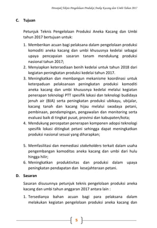 Petunjuk Teknis Pengelolaan Produksi Aneka Kacang dan Umbi Tahun 2017
5
C. Tujuan
Petunjuk Teknis Pengelolaan Produksi Aneka Kacang dan Umbi
tahun 2017 bertujuan untuk:
1. Memberikan acuan bagi pelaksana dalam pengelolaan produksi
komoditi aneka kacang dan umbi khususnya kedelai sebagai
upaya pencapaian sasaran tanam mendukung produksi
nasional tahun 2017;
2. Menyiapkan ketersediaan benih kedelai untuk tahun 2018 dari
kegiatan peningkatan produksi kedelai tahun 2017.
3. Meningkatkan dan membangun mekanisme koordinasi untuk
keterpaduan pelaksanaan peningkatan produksi komoditi
aneka kacang dan umbi khususnya kedelai melalui kegiatan
penerapan teknologi PTT spesifik lokasi dan teknologi budidaya
jenuh air (BJA) serta peningkatan produksi ubikayu, ubijalar,
kacang tanah dan kacang hijau melalui swadaya petani,
pembinaan, pendampingan, pengawalan dan monitoring serta
evaluasi baik di tingkat pusat, provinsi dan kabupaten/kota;
4. Mendukung percepatan penerapan komponen adopsi teknologi
spesifik lokasi ditingkat petani sehingga dapat meningkatkan
produksi nasional sesuai yang diharapkan;
5. Memfasilitasi dan memediasi stakeholders terkait dalam usaha
pengembangan komoditas aneka kacang dan umbi dari hulu
hingga hilir;
6. Meningkatkan produktivitas dan produksi dalam upaya
peningkatan pendapatan dan kesejahteraan petani.
D. Sasaran
Sasaran disusunnya petunjuk teknis pengelolaan produksi aneka
kacang dan umbi tahun anggaran 2017 antara lain :
1. Tersedianya bahan acuan bagi para pelaksana dalam
melakukan kegiatan pengelolaan produksi aneka kacang dan
 