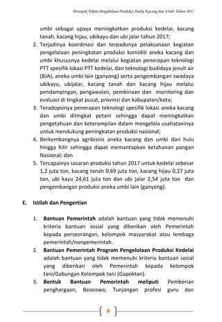Petunjuk Teknis Pengelolaan Produksi Aneka Kacang dan Umbi Tahun 2017
6
umbi sebagai upaya meningkatkan produksi kedelai, kacang
tanah, kacang hijau, ubikayu dan ubi jalar tahun 2017;
2. Terjadinya koordinasi dan terpadunya pelaksanaan kegiatan
pengelolaan peningkatan produksi komiditi aneka kacang dan
umbi khususnya kedelai melalui kegiatan penerapan teknologi
PTT spesifik lokasi PTT kedelai, dan teknologi budidaya jenuh air
(BJA), aneka umbi lain (ganyong) serta pengembangan swadaya
ubikayu, ubijalar, kacang tanah dan kacang hijau melalui
pendampingan, pengawalan, pembinaan dan monitoring dan
evaluasi di tingkat pusat, provinsi dan kabupaten/kota;
3. Teradopsinya penerapan teknologi spesifik lokasi aneka kacang
dan umbi ditingkat petani sehingga dapat meningkatkan
pengetahuan dan keterampilan dalam mengelola usahataninya
untuk mendukung peningkatan produksi nasional;
4. Berkembangnya agribisnis aneka kacang dan umbi dari hulu
hingga hilir sehingga dapat memantapkan ketahanan pangan
Nasional; dan
5. Tercapainya sasaran produksi tahun 2017 untuk kedelai sebesar
1,2 juta ton, kacang tanah 0,69 juta ton, kacang hijau 0,27 juta
ton, ubi kayu 24,61 juta ton dan ubi jalar 2,54 juta ton dan
pengembangan produksi aneka umbi lain (ganyong).
E. Istilah dan Pengertian
1. Bantuan Pemerintah adalah bantuan yang tidak memenuhi
kriteria bantuan sosial yang diberikan oleh Pemerintah
kepada perseorangan, kelompok masyarakat atau lembaga
pemerintah/nonpemerintah.
2. Bantuan Pemerintah Program Pengelolaan Produksi Kedelai
adalah bantuan yang tidak memenuhi kriteria bantuan sosial
yang diberikan oleh Pemerintah kepada kelompok
tani/Gabungan Kelompok tani (Gapoktan).
3. Bentuk Bantuan Pemerintah meliputi Pemberian
penghargaan; Beasiswa; Tunjangan profesi guru dan
 