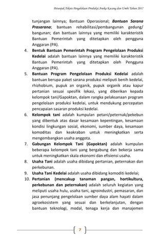 Petunjuk Teknis Pengelolaan Produksi Aneka Kacang dan Umbi Tahun 2017
7
tunjangan lainnya; Bantuan Operasional; Bantuan Sarana
Prasarana; bantuan rehabilitasi/pembangunan gedung/
bangunan; dan bantuan lainnya yang memiliki karakteristik
Bantuan Pemerintah yang ditetapkan oleh pengguna
Anggaran (PA).
4. Bentuk Bantuan Pemerintah Program Pengelolaan Produksi
Kedelai adalah bantuan lainnya yang memiliki karakteristik
Bantuan Pemerintah yang ditetapkan oleh Pengguna
Anggaran (PA).
5. Bantuan Program Pengelolaan Produksi Kedelai adalah
bantuan berupa paket sarana produksi meliputi benih kedelai,
rhizhobium, pupuk an organik, pupuk organik atau kapur
pertanian sesuai spesifik lokasi, yang diberikan kepada
kelompok tani/Gapoktan, dalam rangka pelaksanaan program
pengelolaan produksi kedelai, untuk mendukung percepatan
pencapaian sasaran produksi kedelai.
6. Kelompok tani adalah kumpulan petani/peternak/pekebun
yang dibentuk atas dasar kesamaan kepentingan, kesamaan
kondisi lingkungan sosial, ekonomi, sumber daya, kesamaan
komoditas dan keakraban untuk meningkatkan serta
mengembangkan usaha anggota.
7. Gabungan Kelompok Tani (Gapoktan) adalah kumpulan
beberapa kelompok tani yang bergabung dan bekerja sama
untuk meningkatkan skala ekonomi dan efisiensi usaha.
8. Usaha Tani adalah usaha dibidang pertanian, peternakan dan
perkebunan.
9. Usaha Tani Kedelai adalah usaha dibidang komoditi kedelai;
10. Pertanian (mencakup tanaman pangan, hortikultura,
perkebunan dan peternakan) adalah seluruh kegiatan yang
meliputi usaha hulu, usaha tani, agroindustri, pemasaran, dan
jasa penunjang pengelolaan sumber daya alam hayati dalam
agroekosistem yang sesuai dan berkelanjutan, dengan
bantuan teknologi, modal, tenaga kerja dan manajemen
 