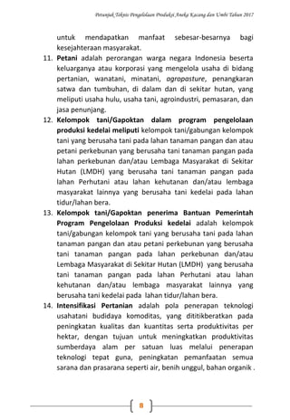 Petunjuk Teknis Pengelolaan Produksi Aneka Kacang dan Umbi Tahun 2017
8
untuk mendapatkan manfaat sebesar-besarnya bagi
kesejahteraan masyarakat.
11. Petani adalah perorangan warga negara Indonesia beserta
keluarganya atau korporasi yang mengelola usaha di bidang
pertanian, wanatani, minatani, agropasture, penangkaran
satwa dan tumbuhan, di dalam dan di sekitar hutan, yang
meliputi usaha hulu, usaha tani, agroindustri, pemasaran, dan
jasa penunjang.
12. Kelompok tani/Gapoktan dalam program pengelolaan
produksi kedelai meliputi kelompok tani/gabungan kelompok
tani yang berusaha tani pada lahan tanaman pangan dan atau
petani perkebunan yang berusaha tani tanaman pangan pada
lahan perkebunan dan/atau Lembaga Masyarakat di Sekitar
Hutan (LMDH) yang berusaha tani tanaman pangan pada
lahan Perhutani atau lahan kehutanan dan/atau lembaga
masyarakat lainnya yang berusaha tani kedelai pada lahan
tidur/lahan bera.
13. Kelompok tani/Gapoktan penerima Bantuan Pemerintah
Program Pengelolaan Produksi kedelai adalah kelompok
tani/gabungan kelompok tani yang berusaha tani pada lahan
tanaman pangan dan atau petani perkebunan yang berusaha
tani tanaman pangan pada lahan perkebunan dan/atau
Lembaga Masyarakat di Sekitar Hutan (LMDH) yang berusaha
tani tanaman pangan pada lahan Perhutani atau lahan
kehutanan dan/atau lembaga masyarakat lainnya yang
berusaha tani kedelai pada lahan tidur/lahan bera.
14. Intensifikasi Pertanian adalah pola penerapan teknologi
usahatani budidaya komoditas, yang dititikberatkan pada
peningkatan kualitas dan kuantitas serta produktivitas per
hektar, dengan tujuan untuk meningkatkan produktivitas
sumberdaya alam per satuan luas melalui penerapan
teknologi tepat guna, peningkatan pemanfaatan semua
sarana dan prasarana seperti air, benih unggul, bahan organik .
 