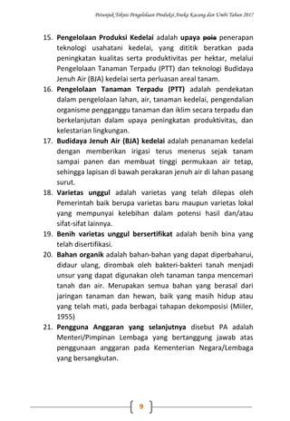Petunjuk Teknis Pengelolaan Produksi Aneka Kacang dan Umbi Tahun 2017
9
15. Pengelolaan Produksi Kedelai adalah upaya pola penerapan
teknologi usahatani kedelai, yang dititik beratkan pada
peningkatan kualitas serta produktivitas per hektar, melalui
Pengelolaan Tanaman Terpadu (PTT) dan teknologi Budidaya
Jenuh Air (BJA) kedelai serta perluasan areal tanam.
16. Pengelolaan Tanaman Terpadu (PTT) adalah pendekatan
dalam pengelolaan lahan, air, tanaman kedelai, pengendalian
organisme pengganggu tanaman dan iklim secara terpadu dan
berkelanjutan dalam upaya peningkatan produktivitas, dan
kelestarian lingkungan.
17. Budidaya Jenuh Air (BJA) kedelai adalah penanaman kedelai
dengan memberikan irigasi terus menerus sejak tanam
sampai panen dan membuat tinggi permukaan air tetap,
sehingga lapisan di bawah perakaran jenuh air di lahan pasang
surut.
18. Varietas unggul adalah varietas yang telah dilepas oleh
Pemerintah baik berupa varietas baru maupun varietas lokal
yang mempunyai kelebihan dalam potensi hasil dan/atau
sifat-sifat lainnya.
19. Benih varietas unggul bersertifikat adalah benih bina yang
telah disertifikasi.
20. Bahan organik adalah bahan-bahan yang dapat diperbaharui,
didaur ulang, dirombak oleh bakteri-bakteri tanah menjadi
unsur yang dapat digunakan oleh tanaman tanpa mencemari
tanah dan air. Merupakan semua bahan yang berasal dari
jaringan tanaman dan hewan, baik yang masih hidup atau
yang telah mati, pada berbagai tahapan dekomposisi (Miiler,
1955)
21. Pengguna Anggaran yang selanjutnya disebut PA adalah
Menteri/Pimpinan Lembaga yang bertanggung jawab atas
penggunaan anggaran pada Kementerian Negara/Lembaga
yang bersangkutan.
 