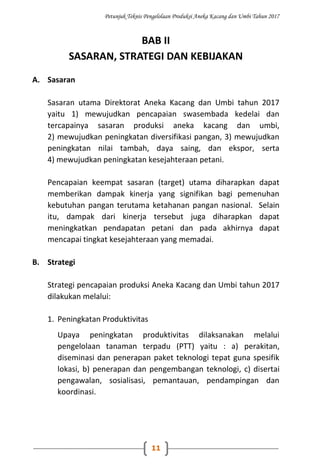 Petunjuk Teknis Pengelolaan Produksi Aneka Kacang dan Umbi Tahun 2017
11
BAB II
SASARAN, STRATEGI DAN KEBIJAKAN
A. Sasaran
Sasaran utama Direktorat Aneka Kacang dan Umbi tahun 2017
yaitu 1) mewujudkan pencapaian swasembada kedelai dan
tercapainya sasaran produksi aneka kacang dan umbi,
2) mewujudkan peningkatan diversifikasi pangan, 3) mewujudkan
peningkatan nilai tambah, daya saing, dan ekspor, serta
4) mewujudkan peningkatan kesejahteraan petani.
Pencapaian keempat sasaran (target) utama diharapkan dapat
memberikan dampak kinerja yang signifikan bagi pemenuhan
kebutuhan pangan terutama ketahanan pangan nasional. Selain
itu, dampak dari kinerja tersebut juga diharapkan dapat
meningkatkan pendapatan petani dan pada akhirnya dapat
mencapai tingkat kesejahteraan yang memadai.
B. Strategi
Strategi pencapaian produksi Aneka Kacang dan Umbi tahun 2017
dilakukan melalui:
1. Peningkatan Produktivitas
Upaya peningkatan produktivitas dilaksanakan melalui
pengelolaan tanaman terpadu (PTT) yaitu : a) perakitan,
diseminasi dan penerapan paket teknologi tepat guna spesifik
lokasi, b) penerapan dan pengembangan teknologi, c) disertai
pengawalan, sosialisasi, pemantauan, pendampingan dan
koordinasi.
 