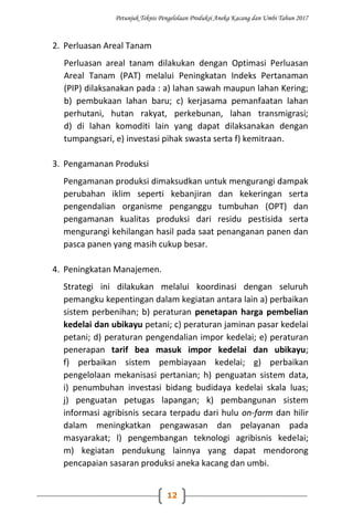 Petunjuk Teknis Pengelolaan Produksi Aneka Kacang dan Umbi Tahun 2017
12
2. Perluasan Areal Tanam
Perluasan areal tanam dilakukan dengan Optimasi Perluasan
Areal Tanam (PAT) melalui Peningkatan Indeks Pertanaman
(PIP) dilaksanakan pada : a) lahan sawah maupun lahan Kering;
b) pembukaan lahan baru; c) kerjasama pemanfaatan lahan
perhutani, hutan rakyat, perkebunan, lahan transmigrasi;
d) di lahan komoditi lain yang dapat dilaksanakan dengan
tumpangsari, e) investasi pihak swasta serta f) kemitraan.
3. Pengamanan Produksi
Pengamanan produksi dimaksudkan untuk mengurangi dampak
perubahan iklim seperti kebanjiran dan kekeringan serta
pengendalian organisme penganggu tumbuhan (OPT) dan
pengamanan kualitas produksi dari residu pestisida serta
mengurangi kehilangan hasil pada saat penanganan panen dan
pasca panen yang masih cukup besar.
4. Peningkatan Manajemen.
Strategi ini dilakukan melalui koordinasi dengan seluruh
pemangku kepentingan dalam kegiatan antara lain a) perbaikan
sistem perbenihan; b) peraturan penetapan harga pembelian
kedelai dan ubikayu petani; c) peraturan jaminan pasar kedelai
petani; d) peraturan pengendalian impor kedelai; e) peraturan
penerapan tarif bea masuk impor kedelai dan ubikayu;
f) perbaikan sistem pembiayaan kedelai; g) perbaikan
pengelolaan mekanisasi pertanian; h) penguatan sistem data,
i) penumbuhan investasi bidang budidaya kedelai skala luas;
j) penguatan petugas lapangan; k) pembangunan sistem
informasi agribisnis secara terpadu dari hulu on-farm dan hilir
dalam meningkatkan pengawasan dan pelayanan pada
masyarakat; l) pengembangan teknologi agribisnis kedelai;
m) kegiatan pendukung lainnya yang dapat mendorong
pencapaian sasaran produksi aneka kacang dan umbi.
 