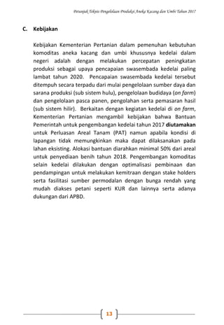 Petunjuk Teknis Pengelolaan Produksi Aneka Kacang dan Umbi Tahun 2017
13
C. Kebijakan
Kebijakan Kementerian Pertanian dalam pemenuhan kebutuhan
komoditas aneka kacang dan umbi khususnya kedelai dalam
negeri adalah dengan melakukan percepatan peningkatan
produksi sebagai upaya pencapaian swasembada kedelai paling
lambat tahun 2020. Pencapaian swasembada kedelai tersebut
ditempuh secara terpadu dari mulai pengelolaan sumber daya dan
sarana produksi (sub sistem hulu), pengelolaan budidaya (on farm)
dan pengelolaan pasca panen, pengolahan serta pemasaran hasil
(sub sistem hilir). Berkaitan dengan kegiatan kedelai di on farm,
Kementerian Pertanian mengambil kebijakan bahwa Bantuan
Pemerintah untuk pengembangan kedelai tahun 2017 diutamakan
untuk Perluasan Areal Tanam (PAT) namun apabila kondisi di
lapangan tidak memungkinkan maka dapat dilaksanakan pada
lahan eksisting. Alokasi bantuan diarahkan minimal 50% dari areal
untuk penyediaan benih tahun 2018. Pengembangan komoditas
selain kedelai dilakukan dengan optimalisasi pembinaan dan
pendampingan untuk melakukan kemitraan dengan stake holders
serta fasilitasi sumber permodalan dengan bunga rendah yang
mudah diakses petani seperti KUR dan lainnya serta adanya
dukungan dari APBD.
 