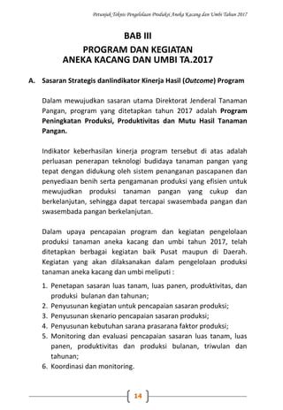 Petunjuk Teknis Pengelolaan Produksi Aneka Kacang dan Umbi Tahun 2017
14
BAB III
PROGRAM DAN KEGIATAN
ANEKA KACANG DAN UMBI TA.2017
A. Sasaran Strategis danIindikator Kinerja Hasil (Outcome) Program
Dalam mewujudkan sasaran utama Direktorat Jenderal Tanaman
Pangan, program yang ditetapkan tahun 2017 adalah Program
Peningkatan Produksi, Produktivitas dan Mutu Hasil Tanaman
Pangan.
Indikator keberhasilan kinerja program tersebut di atas adalah
perluasan penerapan teknologi budidaya tanaman pangan yang
tepat dengan didukung oleh sistem penanganan pascapanen dan
penyediaan benih serta pengamanan produksi yang efisien untuk
mewujudkan produksi tanaman pangan yang cukup dan
berkelanjutan, sehingga dapat tercapai swasembada pangan dan
swasembada pangan berkelanjutan.
Dalam upaya pencapaian program dan kegiatan pengelolaan
produksi tanaman aneka kacang dan umbi tahun 2017, telah
ditetapkan berbagai kegiatan baik Pusat maupun di Daerah.
Kegiatan yang akan dilaksanakan dalam pengelolaan produksi
tanaman aneka kacang dan umbi meliputi :
1. Penetapan sasaran luas tanam, luas panen, produktivitas, dan
produksi bulanan dan tahunan;
2. Penyusunan kegiatan untuk pencapaian sasaran produksi;
3. Penyusunan skenario pencapaian sasaran produksi;
4. Penyusunan kebutuhan sarana prasarana faktor produksi;
5. Monitoring dan evaluasi pencapaian sasaran luas tanam, luas
panen, produktivitas dan produksi bulanan, triwulan dan
tahunan;
6. Koordinasi dan monitoring.
 
