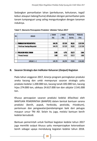 Petunjuk Teknis Pengelolaan Produksi Aneka Kacang dan Umbi Tahun 2017
20
Sedangkan pemanfaatan lahan (perkebunan, kehutanan, tegal/
kebun ataupun ladang/huma) dilakukan dengan pemanfaatan pola
tanam tumpangsari yang saling menguntungkan dengan tanaman
induknya.
Tabel 7. Skenario Pencapaian Produksi UbiJalar Tahun 2017
B. Sasaran Strategis dan Indikator Keluaran (Output) Kegiatan
Pada tahun anggaran 2017, kinerja program peningkatan produksi
aneka kacang dan umbi mempunyai sasaran strategis yaitu
produksi kedelai 1.200.000 ton, kacang tanah 692.000 ton, kacang
hijau 274.000 ton, ubikayu 24.617.000 ton dan ubijalar 2.541.000
ton.
Khusus pencapaian sasaran produksi kedelai difasilitasi oleh
BANTUAN PEMERINTAH (BANPER) dalam bentuk bantuan sarana
produksi (benih, pupuk, herbisida, pestisida, rhizobium),
pertemuan dan pengawalan/pendampingan baik dari petugas
maupun unsur TNI AD. Selain itu juga, melalui bantuan benih
kedelai bersubsidi.
Bantuan pemerintah untuk fasilitasi kegiatan kedelai tahun 2017
juga memiliki output khusus yaitu mempersiapkan ketersediaan
benih sebagai upaya mendukung kegiatan kedelai tahun 2018.
 