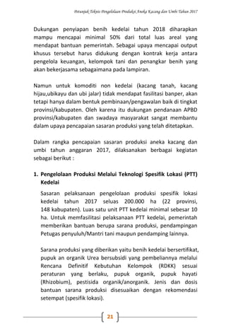 Petunjuk Teknis Pengelolaan Produksi Aneka Kacang dan Umbi Tahun 2017
21
Dukungan penyiapan benih kedelai tahun 2018 diharapkan
mampu mencapai minimal 50% dari total luas areal yang
mendapat bantuan pemerintah. Sebagai upaya mencapai output
khusus tersebut harus didukung dengan kontrak kerja antara
pengelola keuangan, kelompok tani dan penangkar benih yang
akan bekerjasama sebagaimana pada lampiran.
Namun untuk komoditi non kedelai (kacang tanah, kacang
hijau,ubikayu dan ubi jalar) tidak mendapat fasilitasi banper, akan
tetapi hanya dalam bentuk pembinaan/pengawalan baik di tingkat
provinsi/kabupaten. Oleh karena itu dukungan pendanaan APBD
provinsi/kabupaten dan swadaya masyarakat sangat membantu
dalam upaya pencapaian sasaran produksi yang telah ditetapkan.
Dalam rangka pencapaian sasaran produksi aneka kacang dan
umbi tahun anggaran 2017, dilaksanakan berbagai kegiatan
sebagai berikut :
1. Pengelolaan Produksi Melalui Teknologi Spesifik Lokasi (PTT)
Kedelai
Sasaran pelaksanaan pengelolaan produksi spesifik lokasi
kedelai tahun 2017 seluas 200.000 ha (22 provinsi,
148 kabupaten). Luas satu unit PTT kedelai minimal sebesar 10
ha. Untuk memfasilitasi pelaksanaan PTT kedelai, pemerintah
memberikan bantuan berupa sarana produksi, pendampingan
Petugas penyuluh/Mantri tani maupun pendamping lainnya.
Sarana produksi yang diberikan yaitu benih kedelai bersertifikat,
pupuk an organik Urea bersubsidi yang pembeliannya melalui
Rencana Definitif Kebutuhan Kelompok (RDKK) sesuai
peraturan yang berlaku, pupuk organik, pupuk hayati
(Rhizobium), pestisida organik/anorganik. Jenis dan dosis
bantuan sarana produksi disesuaikan dengan rekomendasi
setempat (spesifik lokasi).
 