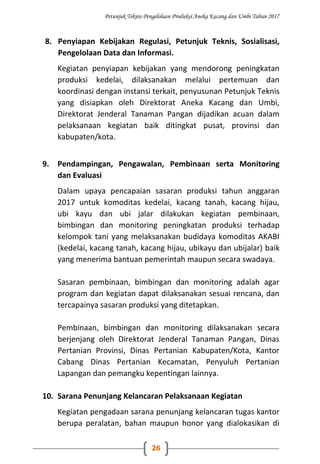 Petunjuk Teknis Pengelolaan Produksi Aneka Kacang dan Umbi Tahun 2017
26
8. Penyiapan Kebijakan Regulasi, Petunjuk Teknis, Sosialisasi,
Pengelolaan Data dan Informasi.
Kegiatan penyiapan kebijakan yang mendorong peningkatan
produksi kedelai, dilaksanakan melalui pertemuan dan
koordinasi dengan instansi terkait, penyusunan Petunjuk Teknis
yang disiapkan oleh Direktorat Aneka Kacang dan Umbi,
Direktorat Jenderal Tanaman Pangan dijadikan acuan dalam
pelaksanaan kegiatan baik ditingkat pusat, provinsi dan
kabupaten/kota.
9. Pendampingan, Pengawalan, Pembinaan serta Monitoring
dan Evaluasi
Dalam upaya pencapaian sasaran produksi tahun anggaran
2017 untuk komoditas kedelai, kacang tanah, kacang hijau,
ubi kayu dan ubi jalar dilakukan kegiatan pembinaan,
bimbingan dan monitoring peningkatan produksi terhadap
kelompok tani yang melaksanakan budidaya komoditas AKABI
(kedelai, kacang tanah, kacang hijau, ubikayu dan ubijalar) baik
yang menerima bantuan pemerintah maupun secara swadaya.
Sasaran pembinaan, bimbingan dan monitoring adalah agar
program dan kegiatan dapat dilaksanakan sesuai rencana, dan
tercapainya sasaran produksi yang ditetapkan.
Pembinaan, bimbingan dan monitoring dilaksanakan secara
berjenjang oleh Direktorat Jenderal Tanaman Pangan, Dinas
Pertanian Provinsi, Dinas Pertanian Kabupaten/Kota, Kantor
Cabang Dinas Pertanian Kecamatan, Penyuluh Pertanian
Lapangan dan pemangku kepentingan lainnya.
10. Sarana Penunjang Kelancaran Pelaksanaan Kegiatan
Kegiatan pengadaan sarana penunjang kelancaran tugas kantor
berupa peralatan, bahan maupun honor yang dialokasikan di
 