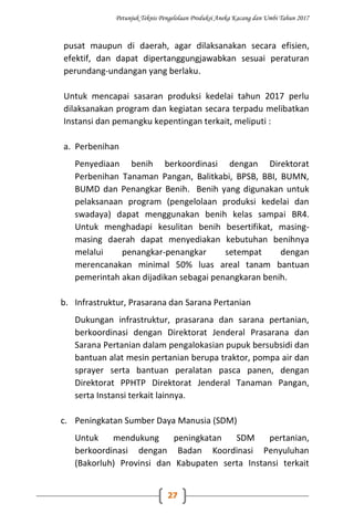 Petunjuk Teknis Pengelolaan Produksi Aneka Kacang dan Umbi Tahun 2017
27
pusat maupun di daerah, agar dilaksanakan secara efisien,
efektif, dan dapat dipertanggungjawabkan sesuai peraturan
perundang-undangan yang berlaku.
Untuk mencapai sasaran produksi kedelai tahun 2017 perlu
dilaksanakan program dan kegiatan secara terpadu melibatkan
Instansi dan pemangku kepentingan terkait, meliputi :
a. Perbenihan
Penyediaan benih berkoordinasi dengan Direktorat
Perbenihan Tanaman Pangan, Balitkabi, BPSB, BBI, BUMN,
BUMD dan Penangkar Benih. Benih yang digunakan untuk
pelaksanaan program (pengelolaan produksi kedelai dan
swadaya) dapat menggunakan benih kelas sampai BR4.
Untuk menghadapi kesulitan benih besertifikat, masing-
masing daerah dapat menyediakan kebutuhan benihnya
melalui penangkar-penangkar setempat dengan
merencanakan minimal 50% luas areal tanam bantuan
pemerintah akan dijadikan sebagai penangkaran benih.
b. Infrastruktur, Prasarana dan Sarana Pertanian
Dukungan infrastruktur, prasarana dan sarana pertanian,
berkoordinasi dengan Direktorat Jenderal Prasarana dan
Sarana Pertanian dalam pengalokasian pupuk bersubsidi dan
bantuan alat mesin pertanian berupa traktor, pompa air dan
sprayer serta bantuan peralatan pasca panen, dengan
Direktorat PPHTP Direktorat Jenderal Tanaman Pangan,
serta Instansi terkait lainnya.
c. Peningkatan Sumber Daya Manusia (SDM)
Untuk mendukung peningkatan SDM pertanian,
berkoordinasi dengan Badan Koordinasi Penyuluhan
(Bakorluh) Provinsi dan Kabupaten serta Instansi terkait
 