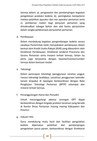 Petunjuk Teknis Pengelolaan Produksi Aneka Kacang dan Umbi Tahun 2017
28
lainnya dalam: a). pengawalan dan pendampingan kegiatan
pengelolaan produksi kedelai, b). peningkatan kompetensi
melalui pelatihan aparatur dan non aparatur pertanian serta
c). pemberian materi bagi penyuluh pertanian yang
dimaksudkan sebagai bahan dan alat bantu penyuluhan
dalam rangka pelaksanaan penyuluhan pertanian.
d. Pembiayaan
Dalam mendukung kegiatan pengembangan kedelai secara
swadaya Pemerintah telah menyediakan pembiayaan dalam
bentuk skim Kredit Usaha Rakyat (KUR) yang dikoordinir oleh
Direktorat Pembiayaan, Direktorat Jenderal Prasarana dan
Sarana Pertanian serta Instansi terkait lainnya. Selain itu
perlu juga kerjasama dengan Swasta/Investor/sumber
lainnya dalam bantuan modal.
e. Teknologi
Dalam penerapan teknologi (penggunaan varietas unggul,
inovasi teknologi budidaya, sosialisasi penggunaan kalender
tanam terpadu) di lapangan berkoordinasi dengan Balai
Pengkajian Teknologi Pertanian (BPTP) setempat dan
Instansi terkait lainnya.
f. Penanggulangan Hama dan Penyakit
Untuk menanggulangi adanya serangan OPT dapat
berkoordinasi dengan brigade proteksi tanaman yang berada
di Kantor Dinas Pertanian masing masing Kabupaten dan
Provinsi.
g. Industri Hilir
Guna mendukung mutu hasil dan fasilitasi pengolahan
kedelai diperlukan pelatihan dan pendampingan
pengelolaan pasca panen, berkoordinasi dengan Direktorat
 