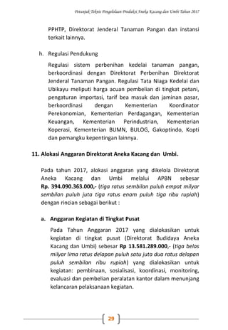 Petunjuk Teknis Pengelolaan Produksi Aneka Kacang dan Umbi Tahun 2017
29
PPHTP, Direktorat Jenderal Tanaman Pangan dan instansi
terkait lainnya.
h. Regulasi Pendukung
Regulasi sistem perbenihan kedelai tanaman pangan,
berkoordinasi dengan Direktorat Perbenihan Direktorat
Jenderal Tanaman Pangan. Regulasi Tata Niaga Kedelai dan
Ubikayu meliputi harga acuan pembelian di tingkat petani,
pengaturan importasi, tarif bea masuk dan jaminan pasar,
berkoordinasi dengan Kementerian Koordinator
Perekonomian, Kementerian Perdagangan, Kementerian
Keuangan, Kementerian Perindustrian, Kementerian
Koperasi, Kementerian BUMN, BULOG, Gakoptindo, Kopti
dan pemangku kepentingan lainnya.
11. Alokasi Anggaran Direktorat Aneka Kacang dan Umbi.
Pada tahun 2017, alokasi anggaran yang dikelola Direktorat
Aneka Kacang dan Umbi melalui APBN sebesar
Rp. 394.090.363.000,- (tiga ratus sembilan puluh empat milyar
sembilan puluh juta tiga ratus enam puluh tiga ribu rupiah)
dengan rincian sebagai berikut :
a. Anggaran Kegiatan di Tingkat Pusat
Pada Tahun Anggaran 2017 yang dialokasikan untuk
kegiatan di tingkat pusat (Direktorat Budidaya Aneka
Kacang dan Umbi) sebesar Rp 13.581.289.000,- (tiga belas
milyar lima ratus delapan puluh satu juta dua ratus delapan
puluh sembilan ribu rupiah) yang dialokasikan untuk
kegiatan: pembinaan, sosialisasi, koordinasi, monitoring,
evaluasi dan pembelian peralatan kantor dalam menunjang
kelancaran pelaksanaan kegiatan.
 