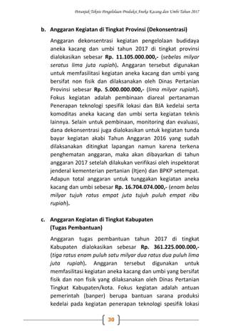 Petunjuk Teknis Pengelolaan Produksi Aneka Kacang dan Umbi Tahun 2017
30
b. Anggaran Kegiatan di Tingkat Provinsi (Dekonsentrasi)
Anggaran dekonsentrasi kegiatan pengelolaan budidaya
aneka kacang dan umbi tahun 2017 di tingkat provinsi
dialokasikan sebesar Rp. 11.105.000.000,- (sebelas milyar
seratus lima juta rupiah). Anggaran tersebut digunakan
untuk memfasilitasi kegiatan aneka kacang dan umbi yang
bersifat non fisik dan dilaksanakan oleh Dinas Pertanian
Provinsi sebesar Rp. 5.000.000.000,- (lima milyar rupiah).
Fokus kegiatan adalah pembinaan diareal pertanaman
Penerapan teknologi spesifik lokasi dan BJA kedelai serta
komoditas aneka kacang dan umbi serta kegiatan teknis
lainnya. Selain untuk pembinaan, monitoring dan evaluasi,
dana dekonsentrasi juga dialokasikan untuk kegiatan tunda
bayar kegiatan akabi Tahun Anggaran 2016 yang sudah
dilaksanakan ditingkat lapangan namun karena terkena
penghematan anggaran, maka akan dibayarkan di tahun
anggaran 2017 setelah dilakukan verifikasi oleh inspektorat
jenderal kementerian pertanian (Itjen) dan BPKP setempat.
Adapun total anggaran untuk tunggakan kegiatan aneka
kacang dan umbi sebesar Rp. 16.704.074.000,- (enam belas
milyar tujuh ratus empat juta tujuh puluh empat ribu
rupiah).
c. Anggaran Kegiatan di Tingkat Kabupaten
(Tugas Pembantuan)
Anggaran tugas pembantuan tahun 2017 di tingkat
Kabupaten dialokasikan sebesar Rp. 361.225.000.000,-
(tiga ratus enam puluh satu milyar dua ratus dua puluh lima
juta rupiah). Anggaran tersebut digunakan untuk
memfasilitasi kegiatan aneka kacang dan umbi yang bersifat
fisik dan non fisik yang dilaksanakan oleh Dinas Pertanian
Tingkat Kabupaten/kota. Fokus kegiatan adalah antuan
pemerintah (banper) berupa bantuan sarana produksi
kedelai pada kegiatan penerapan teknologi spesifik lokasi
 