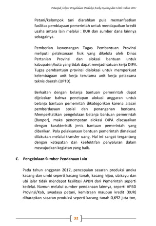 Petunjuk Teknis Pengelolaan Produksi Aneka Kacang dan Umbi Tahun 2017
32
Petani/kelompok tani diarahkan pula memanfaatkan
fasilitas pembiayaan pemerintah untuk mendapatkan kredit
usaha antara lain melalui : KUR dan sumber dana lainnya
sebagainya.
Pemberian kewenangan Tugas Pembantuan Provinsi
meliputi pelaksanaan fisik yang dikelola oleh Dinas
Pertanian Provinsi dan alokasi bantuan untuk
kabupaten/kota yang tidak dapat menjadi satuan kerja DIPA.
Tugas pembantuan provinsi dialokasi untuk memperkuat
kelembagaan unit kerja terutama unit kerja pelaksana
teknis daerah (UPTD).
Berkaitan dengan belanja bantuan pemerintah dapat
dijelaskan bahwa penetapan alokasi anggaran untuk
belanja bantuan pemerintah dikategorikan karena alasan
pemberdayaan sosial dan penanganan bencana.
Memperhatikan pengelolaan belanja bantuan pemerintah
(Banper), maka penempatan alokasi DIPA disesuaikan
dengan karakteristik jenis bantuan pemerintah yang
diberikan. Pola pelaksanaan bantuan pemerintah dimaksud
dilakukan melalui transfer uang. Hal ini sangat tergantung
dengan ketepatan dan keefektifan penyaluran dalam
mewujudkan kegiatan yang baik.
C. Pengelolaan Sumber Pendanaan Lain
Pada tahun anggaran 2017, pencapaian sasaran produksi aneka
kacang dan umbi seperti kacang tanah, kacang hijau, ubikayu dan
ubi jalar tidak mendapat fasilitasi APBN dari Pemerintah seperti
kedelai. Namun melalui sumber pendanaan lainnya, seperti APBD
Provinsi/Kab, swadaya petani, kemitraan maupun kredit (KUR)
diharapkan sasaran produksi seperti kacang tanah 0,692 juta ton,
 