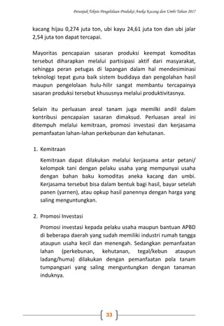 Petunjuk Teknis Pengelolaan Produksi Aneka Kacang dan Umbi Tahun 2017
33
kacang hijau 0,274 juta ton, ubi kayu 24,61 juta ton dan ubi jalar
2,54 juta ton dapat tercapai.
Mayoritas pencapaian sasaran produksi keempat komoditas
tersebut diharapkan melalui partisipasi aktif dari masyarakat,
sehingga peran petugas di lapangan dalam hal mendesiminasi
teknologi tepat guna baik sistem budidaya dan pengolahan hasil
maupun pengelolaan hulu-hilir sangat membantu tercapainya
sasaran produksi tersebut khususnya melalui produktivitasnya.
Selain itu perluasan areal tanam juga memilki andil dalam
kontribusi pencapaian sasaran dimaksud. Perluasan areal ini
ditempuh melalui kemitraan, promosi investasi dan kerjasama
pemanfaatan lahan-lahan perkebunan dan kehutanan.
1. Kemitraan
Kemitraan dapat dilakukan melalui kerjasama antar petani/
kelompok tani dengan pelaku usaha yang mempunyai usaha
dengan bahan baku komoditas aneka kacang dan umbi.
Kerjasama tersebut bisa dalam bentuk bagi hasil, bayar setelah
panen (yarnen), atau opkup hasil panennya dengan harga yang
saling menguntungkan.
2. Promosi Investasi
Promosi investasi kepada pelaku usaha maupun bantuan APBD
di beberapa daerah yang sudah memiliki industri rumah tangga
ataupun usaha kecil dan menengah. Sedangkan pemanfaatan
lahan (perkebunan, kehutanan, tegal/kebun ataupun
ladang/huma) dilakukan dengan pemanfaatan pola tanam
tumpangsari yang saling menguntungkan dengan tanaman
induknya.
 