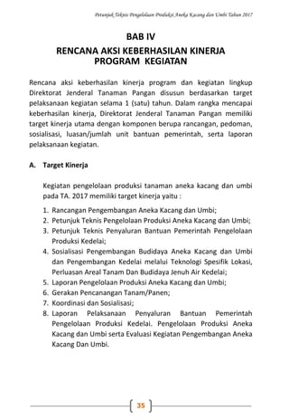 Petunjuk Teknis Pengelolaan Produksi Aneka Kacang dan Umbi Tahun 2017
35
BAB IV
RENCANA AKSI KEBERHASILAN KINERJA
PROGRAM KEGIATAN
Rencana aksi keberhasilan kinerja program dan kegiatan lingkup
Direktorat Jenderal Tanaman Pangan disusun berdasarkan target
pelaksanaan kegiatan selama 1 (satu) tahun. Dalam rangka mencapai
keberhasilan kinerja, Direktorat Jenderal Tanaman Pangan memiliki
target kinerja utama dengan komponen berupa rancangan, pedoman,
sosialisasi, luasan/jumlah unit bantuan pemerintah, serta laporan
pelaksanaan kegiatan.
A. Target Kinerja
Kegiatan pengelolaan produksi tanaman aneka kacang dan umbi
pada TA. 2017 memiliki target kinerja yaitu :
1. Rancangan Pengembangan Aneka Kacang dan Umbi;
2. Petunjuk Teknis Pengelolaan Produksi Aneka Kacang dan Umbi;
3. Petunjuk Teknis Penyaluran Bantuan Pemerintah Pengelolaan
Produksi Kedelai;
4. Sosialisasi Pengembangan Budidaya Aneka Kacang dan Umbi
dan Pengembangan Kedelai melalui Teknologi Spesifik Lokasi,
Perluasan Areal Tanam Dan Budidaya Jenuh Air Kedelai;
5. Laporan Pengelolaan Produksi Aneka Kacang dan Umbi;
6. Gerakan Pencanangan Tanam/Panen;
7. Koordinasi dan Sosialisasi;
8. Laporan Pelaksanaan Penyaluran Bantuan Pemerintah
Pengelolaan Produksi Kedelai. Pengelolaan Produksi Aneka
Kacang dan Umbi serta Evaluasi Kegiatan Pengembangan Aneka
Kacang Dan Umbi.
 