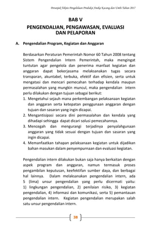 Petunjuk Teknis Pengelolaan Produksi Aneka Kacang dan Umbi Tahun 2017
38
BAB V
PENGENDALIAN, PENGAWASAN, EVALUASI
DAN PELAPORAN
A. Pengendalian Program, Kegiatan dan Anggaran
Berdasarkan Peraturan Pemerintah Nomor 60 Tahun 2008 tentang
Sistem Pengendalian Intern Pemerintah, maka mengingat
tuntutan agar pengelola dan penerima manfaat kegiatan dan
anggaran dapat bekerjasama melaksanakan tugas secara
transparan, akuntabel, terbuka, efektif dan efisien, serta untuk
mengatasi dan mencari pemecahan terhadap kendala maupun
permasalahan yang mungkin muncul, maka pengendalian intern
perlu dilakukan dengan tujuan sebagai berikut:
1. Mengetahui sejauh mana perkembangan pelaksanaan kegiatan
dan anggaran serta ketepatan penggunaan anggaran dengan
tujuan dan sasaran yang ingin dicapai.
2. Mengantisipasi secara dini permasalahan dan kendala yang
dihadapi sehingga dapat dicari solusi pemecahannya.
3. Mencegah dan mengurangi terjadinya penyalahgunaan
anggaran yang tidak sesuai dengan tujuan dan sasaran yang
ingin dicapai.
4. Memanfaatkan tahapan pelaksanaan kegiatan untuk dijadikan
bahan masukan dalam penyempurnaan dan evaluasi kegiatan.
Pengendalian intern dilakukan bukan saja hanya berkaitan dengan
aspek program dan anggaran, namun termasuk proses
pengambilan keputusan, keefektifan sumber daya, dan berbagai
hal lainnya. Dalam melaksanakan pengendalian intern, ada
5 (lima) unsur pengendalian yang perlu dicermati yaitu:
1) lingkungan pengendalian, 2) penilaian risiko, 3) kegiatan
pengendalian, 4) informasi dan komunikasi, serta 5) pemantauan
pengendalian intern. Kegiatan pengendalian merupakan salah
satu unsur pengendalian intern.
 