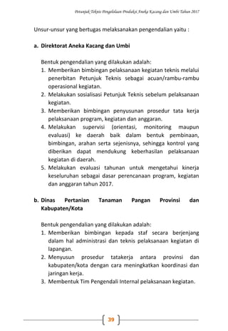 Petunjuk Teknis Pengelolaan Produksi Aneka Kacang dan Umbi Tahun 2017
39
Unsur-unsur yang bertugas melaksanakan pengendalian yaitu :
a. Direktorat Aneka Kacang dan Umbi
Bentuk pengendalian yang dilakukan adalah:
1. Memberikan bimbingan pelaksanaan kegiatan teknis melalui
penerbitan Petunjuk Teknis sebagai acuan/rambu-rambu
operasional kegiatan.
2. Melakukan sosialisasi Petunjuk Teknis sebelum pelaksanaan
kegiatan.
3. Memberikan bimbingan penyusunan prosedur tata kerja
pelaksanaan program, kegiatan dan anggaran.
4. Melakukan supervisi (orientasi, monitoring maupun
evaluasi) ke daerah baik dalam bentuk pembinaan,
bimbingan, arahan serta sejenisnya, sehingga kontrol yang
diberikan dapat mendukung keberhasilan pelaksanaan
kegiatan di daerah.
5. Melakukan evaluasi tahunan untuk mengetahui kinerja
keseluruhan sebagai dasar perencanaan program, kegiatan
dan anggaran tahun 2017.
b. Dinas Pertanian Tanaman Pangan Provinsi dan
Kabupaten/Kota
Bentuk pengendalian yang dilakukan adalah:
1. Memberikan bimbingan kepada staf secara berjenjang
dalam hal administrasi dan teknis pelaksanaan kegiatan di
lapangan.
2. Menyusun prosedur tatakerja antara provinsi dan
kabupaten/kota dengan cara meningkatkan koordinasi dan
jaringan kerja.
3. Membentuk Tim Pengendali Internal pelaksanaan kegiatan.
 