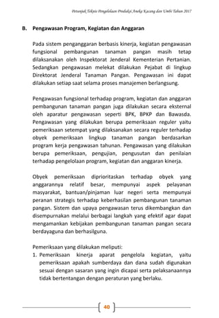 Petunjuk Teknis Pengelolaan Produksi Aneka Kacang dan Umbi Tahun 2017
40
B. Pengawasan Program, Kegiatan dan Anggaran
Pada sistem penganggaran berbasis kinerja, kegiatan pengawasan
fungsional pembangunan tanaman pangan masih tetap
dilaksanakan oleh Inspektorat Jenderal Kementerian Pertanian.
Sedangkan pengawasan melekat dilakukan Pejabat di lingkup
Direktorat Jenderal Tanaman Pangan. Pengawasan ini dapat
dilakukan setiap saat selama proses manajemen berlangsung.
Pengawasan fungsional terhadap program, kegiatan dan anggaran
pembangunan tanaman pangan juga dilakukan secara eksternal
oleh aparatur pengawasan seperti BPK, BPKP dan Bawasda.
Pengawasan yang dilakukan berupa pemeriksaan reguler yaitu
pemeriksaan setempat yang dilaksanakan secara reguler terhadap
obyek pemeriksaan lingkup tanaman pangan berdasarkan
program kerja pengawasan tahunan. Pengawasan yang dilakukan
berupa pemeriksaan, pengujian, pengusutan dan penilaian
terhadap pengelolaan program, kegiatan dan anggaran kinerja.
Obyek pemeriksaan diprioritaskan terhadap obyek yang
anggarannya relatif besar, mempunyai aspek pelayanan
masyarakat, bantuan/pinjaman luar negeri serta mempunyai
peranan strategis terhadap keberhasilan pembangunan tanaman
pangan. Sistem dan upaya pengawasan terus dikembangkan dan
disempurnakan melalui berbagai langkah yang efektif agar dapat
mengamankan kebijakan pembangunan tanaman pangan secara
berdayaguna dan berhasilguna.
Pemeriksaan yang dilakukan meliputi:
1. Pemeriksaan kinerja aparat pengelola kegiatan, yaitu
pemeriksaan apakah sumberdaya dan dana sudah digunakan
sesuai dengan sasaran yang ingin dicapai serta pelaksanaannya
tidak bertentangan dengan peraturan yang berlaku.
 