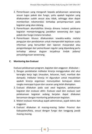 Petunjuk Teknis Pengelolaan Produksi Aneka Kacang dan Umbi Tahun 2017
41
2. Pemeriksaan yang mengarah kepada pelaksanaan wewenang
sesuai tugas pokok dan fungsi, yaitu apakah kegiatan yang
dilaksanakan sudah sesuai atau tidak, sehingga akan dapat
memberikan rekomendasi terhadap penyempurnaan pada
kegiatan yang akan datang.
3. Pemeriksaan akuntabilitas kinerja dimana instansi pelaksana
kegiatan mempertanggung jawabkan wewenang dan tugas
pokok dan fungsi instansi tersebut.
4. Pemeriksaan khusus dilaksanakan sewaktu-waktu melalui
pengujian dan pendalaman untuk memperoleh kejelasan suatu
informasi yang bersumber dari laporan masyarakat atau
pengembangan dari pemeriksaan reguler yang dipandang perlu
terhadap adanya dugaan terjadinya tindak pidana/
penyalahgunaan wewenang.
C. Monitoring dan Evaluasi
Evaluasi pelaksanaan program, kegiatan dan anggaran dilakukan :
1. Dengan pendekatan indikator kinerja menggunakan alat ukur
kerangka kerja logis (masukan, keluaran, hasil, manfaat dan
dampak). Indikator kinerja ini digunakan untuk meyakinkan
apakah kinerja organisasi menunjukkan kemajuan dalam
rangka mencapai tujuan dan sasaran yang telah ditetapkan.
2. Evaluasi dilakukan pada saat awal kegiatan, pelaksanaan
kegiatan dan evaluasi akhir. Evaluasi awal dan evaluasi saat
pelaksanaan kegiatan sedang berjalan dapat dilakukan
bersamaan dengan monitoring pelaksanaan kegiatan.
3. Materi evaluasi mencakup aspek administrasi, aspek teknis dan
anggaran.
4. Evaluasi dilakukan di masing-masing Satker Provinsi dan
Kabupaten/Kota, sesuai dengan fungsi dan tanggung jawab
masing-masing.
 
