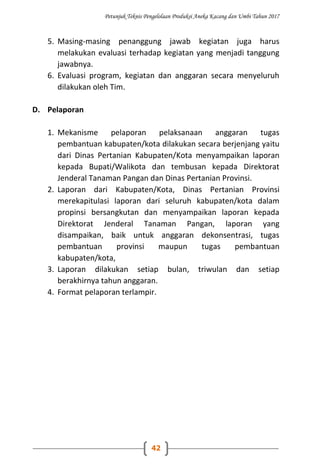 Petunjuk Teknis Pengelolaan Produksi Aneka Kacang dan Umbi Tahun 2017
42
5. Masing-masing penanggung jawab kegiatan juga harus
melakukan evaluasi terhadap kegiatan yang menjadi tanggung
jawabnya.
6. Evaluasi program, kegiatan dan anggaran secara menyeluruh
dilakukan oleh Tim.
D. Pelaporan
1. Mekanisme pelaporan pelaksanaan anggaran tugas
pembantuan kabupaten/kota dilakukan secara berjenjang yaitu
dari Dinas Pertanian Kabupaten/Kota menyampaikan laporan
kepada Bupati/Walikota dan tembusan kepada Direktorat
Jenderal Tanaman Pangan dan Dinas Pertanian Provinsi.
2. Laporan dari Kabupaten/Kota, Dinas Pertanian Provinsi
merekapitulasi laporan dari seluruh kabupaten/kota dalam
propinsi bersangkutan dan menyampaikan laporan kepada
Direktorat Jenderal Tanaman Pangan, laporan yang
disampaikan, baik untuk anggaran dekonsentrasi, tugas
pembantuan provinsi maupun tugas pembantuan
kabupaten/kota,
3. Laporan dilakukan setiap bulan, triwulan dan setiap
berakhirnya tahun anggaran.
4. Format pelaporan terlampir.
 