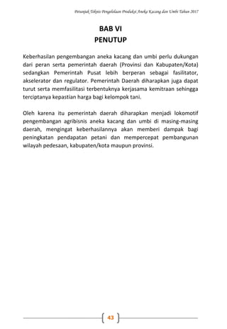 Petunjuk Teknis Pengelolaan Produksi Aneka Kacang dan Umbi Tahun 2017
43
BAB VI
PENUTUP
Keberhasilan pengembangan aneka kacang dan umbi perlu dukungan
dari peran serta pemerintah daerah (Provinsi dan Kabupaten/Kota)
sedangkan Pemerintah Pusat lebih berperan sebagai fasilitator,
akselerator dan regulator. Pemerintah Daerah diharapkan juga dapat
turut serta memfasilitasi terbentuknya kerjasama kemitraan sehingga
terciptanya kepastian harga bagi kelompok tani.
Oleh karena itu pemerintah daerah diharapkan menjadi lokomotif
pengembangan agribisnis aneka kacang dan umbi di masing-masing
daerah, mengingat keberhasilannya akan memberi dampak bagi
peningkatan pendapatan petani dan mempercepat pembangunan
wilayah pedesaan, kabupaten/kota maupun provinsi.
 