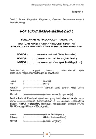 Petunjuk Teknis Pengelolaan Produksi Aneka Kacang dan Umbi Tahun 2017
51
Lampiran 3
Contoh format Perjanjian Kerjasama, Bantuan Pemerintah melalui
Transfer Uang
KOP SURAT MASING-MASING DINAS
PERJANJIAN KERJASAMA/KONTRAK KERJA
BANTUAN PAKET SARANA PRODUKSI KEGIATAN
PENGELOLAAN PRODUKSI KEDELAI TAHUN ANGGARAN 2017
NOMOR : ..............(nomor surat dari Dinas Pertanian)
NOMOR : .............(nomor surat dari Penangkar Benih)
NOMOR :...............(nomor surat Kelompok Tani/Gapoktan)
Pada hari ini,......... tanggal ........bulan .......... tahun dua ribu tujuh
belas kami yang bertanda tangan di bawah ini :
Nama :------------------------ (nama)
NIP :------------------------ (NIP)
Jabatan :------------------------ (jabatan pada satuan kerja Dinas
Pertanian)
Alamat :------------------------ (alamat kantor tempat kerja)
Selaku Pejabat Pembuat Komitmen, yang bertindak untuk dan atas
nama -----------(institusi), berkedudukan di ---- alamat). Selanjutnya
disebut PIHAK PERTAMA membuat kesepakatan dengan PARA
PIHAK sebagai PIHAK KEDUA, yaitu,
Nama :------------------------ (nama Penangkar )
Jabatan :------------------------ (Ketua Kelompoktani)
Alamat :------------------------ (alamat lengkap)
 