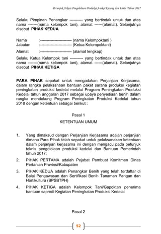 Petunjuk Teknis Pengelolaan Produksi Aneka Kacang dan Umbi Tahun 2017
52
Selaku Pimpinan Penangkar ---------- yang bertindak untuk dan atas
nama -------(nama kelompok tani), alamat ------(alamat). Selanjutnya
disebut PIHAK KEDUA
Nama :------------------------ (nama Kelompoktani )
Jabatan :------------------------ (Ketua Kelompoktani)
Alamat :------------------------ (alamat lengkap)
Selaku Ketua Kelompok tani ---------- yang bertindak untuk dan atas
nama -------(nama kelompok tani), alamat ------(alamat). Selanjutnya
disebut PIHAK KETIGA
PARA PIHAK sepakat untuk mengadakan Perjanjian Kerjasama,
dalam rangka pelaksanaan bantuan paket sarana produksi kegiatan
peningkatan produksi kedelai melalui Program Peningkatan Produksi
Kedelai tahun anggaran 2017 sebagai upaya penyediaan benih dalam
rangka mendukung Program Peningkatan Produksi Kedelai tahun
2018 dengan ketentuan sebagai berikut :
Pasal 1
KETENTUAN UMUM
1. Yang dimaksud dengan Perjanjian Kerjasama adalah perjanjian
dimana Para Pihak telah sepakat untuk pelaksanakan ketentuan
dalam perjanjian kerjasama ini dengan mengacu pada petunjuk
teknis pengelolaan produksi kedelai dan Bantuan Pemerintah
tahun 2017;
2. PIHAK PERTAMA adalah Pejabat Pembuat Komitmen Dinas
Pertanian Provinsi/Kabupaten
3. PIHAK KEDUA adalah Penangkar Benih yang telah terdaftar di
Balai Pengawasan dan Sertifikasi Benih Tanaman Pangan dan
Hortikultura (BPSBTPH)
4. PIHAK KETIGA adalah Kelompok Tani/Gapoktan penerima
bantuan saprodi Kegiatan Peningkatan Produksi Kedelai
Pasal 2
 
